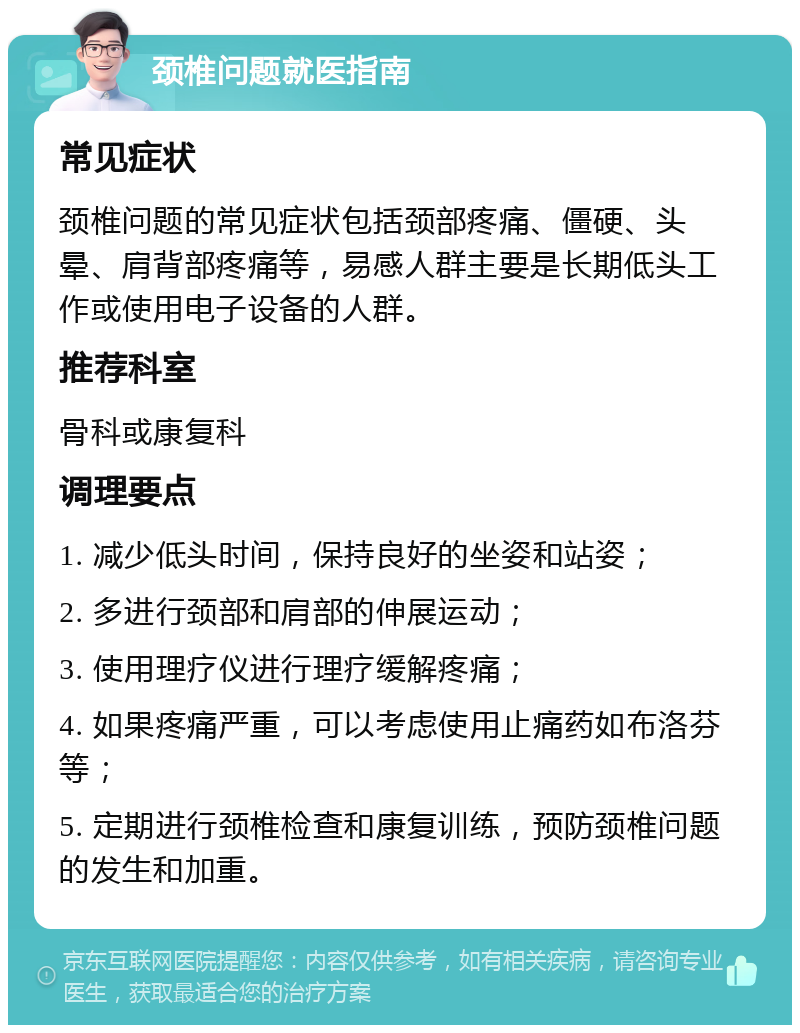 颈椎问题就医指南 常见症状 颈椎问题的常见症状包括颈部疼痛、僵硬、头晕、肩背部疼痛等，易感人群主要是长期低头工作或使用电子设备的人群。 推荐科室 骨科或康复科 调理要点 1. 减少低头时间，保持良好的坐姿和站姿； 2. 多进行颈部和肩部的伸展运动； 3. 使用理疗仪进行理疗缓解疼痛； 4. 如果疼痛严重，可以考虑使用止痛药如布洛芬等； 5. 定期进行颈椎检查和康复训练，预防颈椎问题的发生和加重。