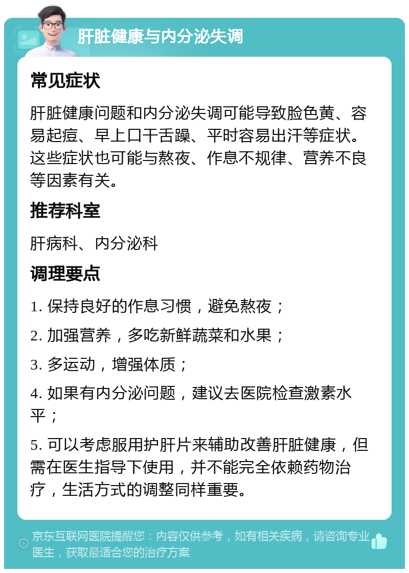 肝脏健康与内分泌失调 常见症状 肝脏健康问题和内分泌失调可能导致脸色黄、容易起痘、早上口干舌躁、平时容易出汗等症状。这些症状也可能与熬夜、作息不规律、营养不良等因素有关。 推荐科室 肝病科、内分泌科 调理要点 1. 保持良好的作息习惯，避免熬夜； 2. 加强营养，多吃新鲜蔬菜和水果； 3. 多运动，增强体质； 4. 如果有内分泌问题，建议去医院检查激素水平； 5. 可以考虑服用护肝片来辅助改善肝脏健康，但需在医生指导下使用，并不能完全依赖药物治疗，生活方式的调整同样重要。