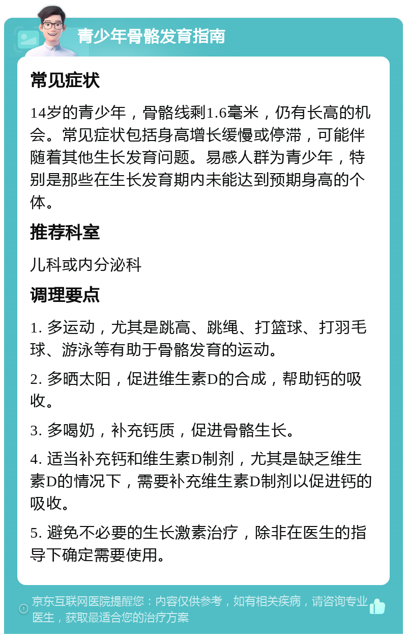 青少年骨骼发育指南 常见症状 14岁的青少年，骨骼线剩1.6毫米，仍有长高的机会。常见症状包括身高增长缓慢或停滞，可能伴随着其他生长发育问题。易感人群为青少年，特别是那些在生长发育期内未能达到预期身高的个体。 推荐科室 儿科或内分泌科 调理要点 1. 多运动，尤其是跳高、跳绳、打篮球、打羽毛球、游泳等有助于骨骼发育的运动。 2. 多晒太阳，促进维生素D的合成，帮助钙的吸收。 3. 多喝奶，补充钙质，促进骨骼生长。 4. 适当补充钙和维生素D制剂，尤其是缺乏维生素D的情况下，需要补充维生素D制剂以促进钙的吸收。 5. 避免不必要的生长激素治疗，除非在医生的指导下确定需要使用。