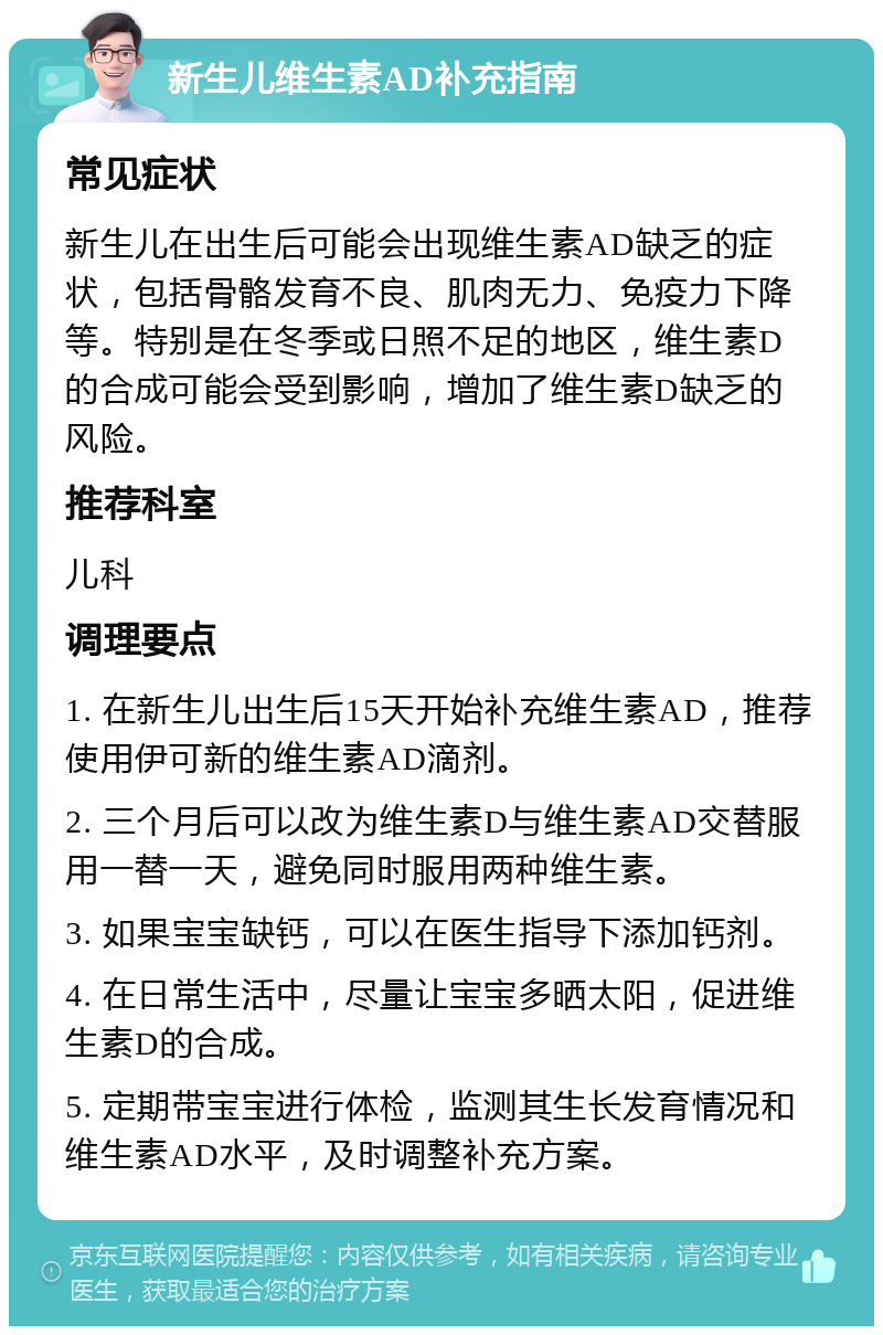 新生儿维生素AD补充指南 常见症状 新生儿在出生后可能会出现维生素AD缺乏的症状，包括骨骼发育不良、肌肉无力、免疫力下降等。特别是在冬季或日照不足的地区，维生素D的合成可能会受到影响，增加了维生素D缺乏的风险。 推荐科室 儿科 调理要点 1. 在新生儿出生后15天开始补充维生素AD，推荐使用伊可新的维生素AD滴剂。 2. 三个月后可以改为维生素D与维生素AD交替服用一替一天，避免同时服用两种维生素。 3. 如果宝宝缺钙，可以在医生指导下添加钙剂。 4. 在日常生活中，尽量让宝宝多晒太阳，促进维生素D的合成。 5. 定期带宝宝进行体检，监测其生长发育情况和维生素AD水平，及时调整补充方案。