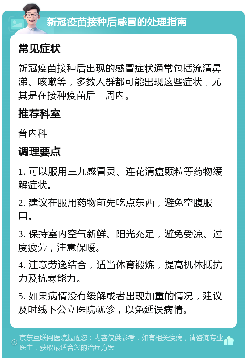 新冠疫苗接种后感冒的处理指南 常见症状 新冠疫苗接种后出现的感冒症状通常包括流清鼻涕、咳嗽等，多数人群都可能出现这些症状，尤其是在接种疫苗后一周内。 推荐科室 普内科 调理要点 1. 可以服用三九感冒灵、连花清瘟颗粒等药物缓解症状。 2. 建议在服用药物前先吃点东西，避免空腹服用。 3. 保持室内空气新鲜、阳光充足，避免受凉、过度疲劳，注意保暖。 4. 注意劳逸结合，适当体育锻炼，提高机体抵抗力及抗寒能力。 5. 如果病情没有缓解或者出现加重的情况，建议及时线下公立医院就诊，以免延误病情。