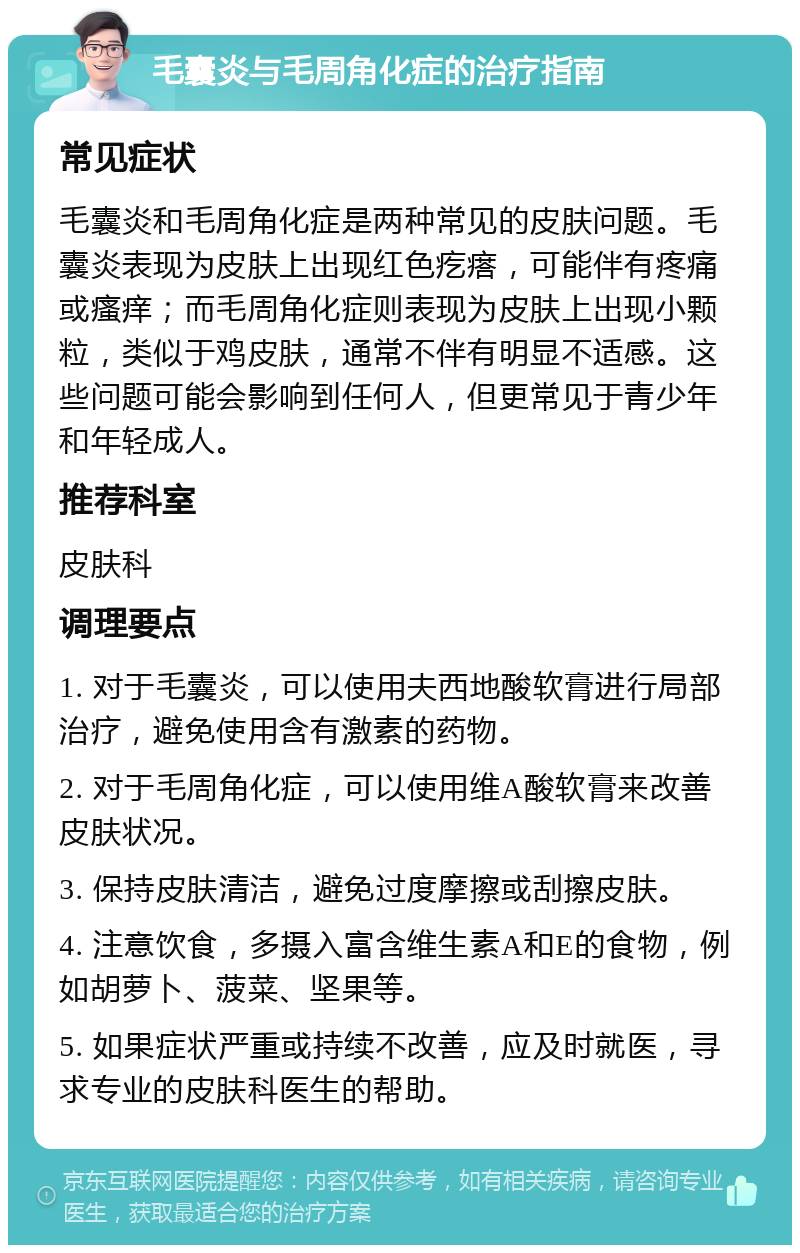 毛囊炎与毛周角化症的治疗指南 常见症状 毛囊炎和毛周角化症是两种常见的皮肤问题。毛囊炎表现为皮肤上出现红色疙瘩，可能伴有疼痛或瘙痒；而毛周角化症则表现为皮肤上出现小颗粒，类似于鸡皮肤，通常不伴有明显不适感。这些问题可能会影响到任何人，但更常见于青少年和年轻成人。 推荐科室 皮肤科 调理要点 1. 对于毛囊炎，可以使用夫西地酸软膏进行局部治疗，避免使用含有激素的药物。 2. 对于毛周角化症，可以使用维A酸软膏来改善皮肤状况。 3. 保持皮肤清洁，避免过度摩擦或刮擦皮肤。 4. 注意饮食，多摄入富含维生素A和E的食物，例如胡萝卜、菠菜、坚果等。 5. 如果症状严重或持续不改善，应及时就医，寻求专业的皮肤科医生的帮助。