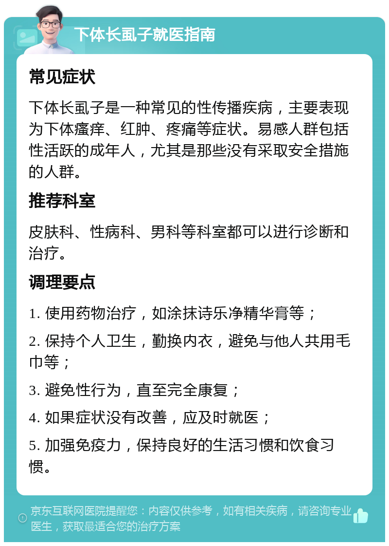 下体长虱子就医指南 常见症状 下体长虱子是一种常见的性传播疾病，主要表现为下体瘙痒、红肿、疼痛等症状。易感人群包括性活跃的成年人，尤其是那些没有采取安全措施的人群。 推荐科室 皮肤科、性病科、男科等科室都可以进行诊断和治疗。 调理要点 1. 使用药物治疗，如涂抹诗乐净精华膏等； 2. 保持个人卫生，勤换内衣，避免与他人共用毛巾等； 3. 避免性行为，直至完全康复； 4. 如果症状没有改善，应及时就医； 5. 加强免疫力，保持良好的生活习惯和饮食习惯。