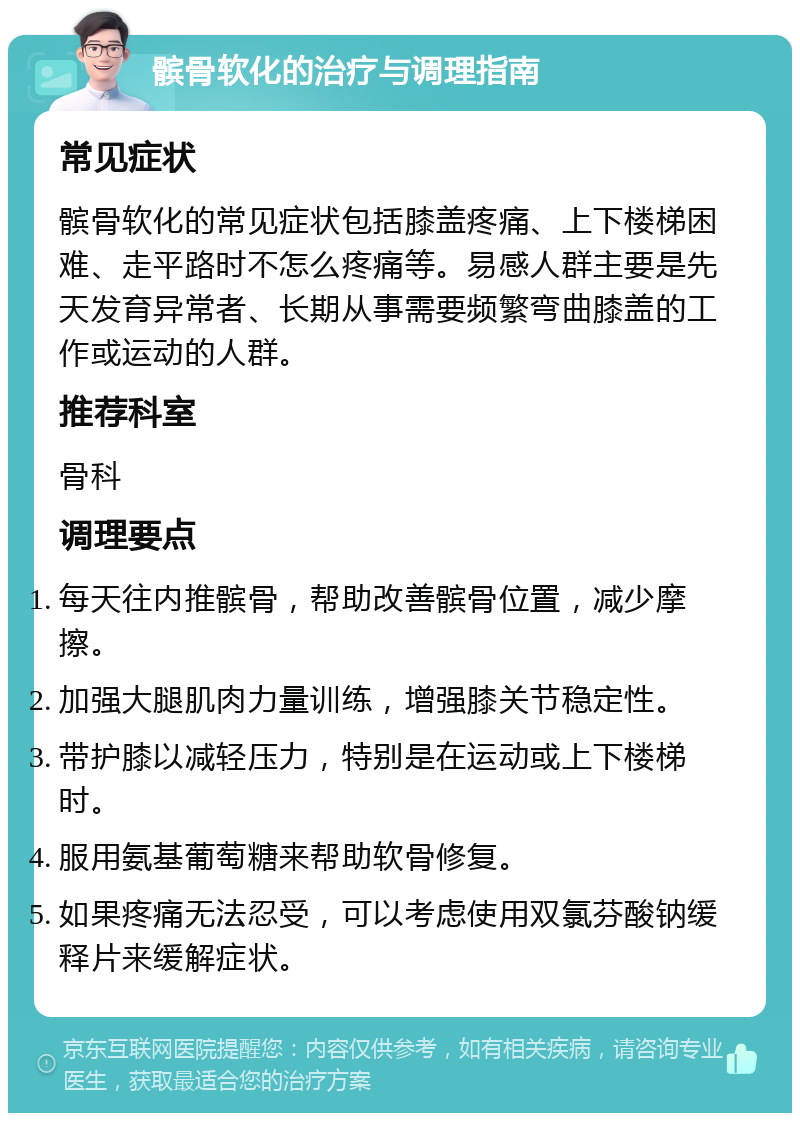 髌骨软化的治疗与调理指南 常见症状 髌骨软化的常见症状包括膝盖疼痛、上下楼梯困难、走平路时不怎么疼痛等。易感人群主要是先天发育异常者、长期从事需要频繁弯曲膝盖的工作或运动的人群。 推荐科室 骨科 调理要点 每天往内推髌骨，帮助改善髌骨位置，减少摩擦。 加强大腿肌肉力量训练，增强膝关节稳定性。 带护膝以减轻压力，特别是在运动或上下楼梯时。 服用氨基葡萄糖来帮助软骨修复。 如果疼痛无法忍受，可以考虑使用双氯芬酸钠缓释片来缓解症状。