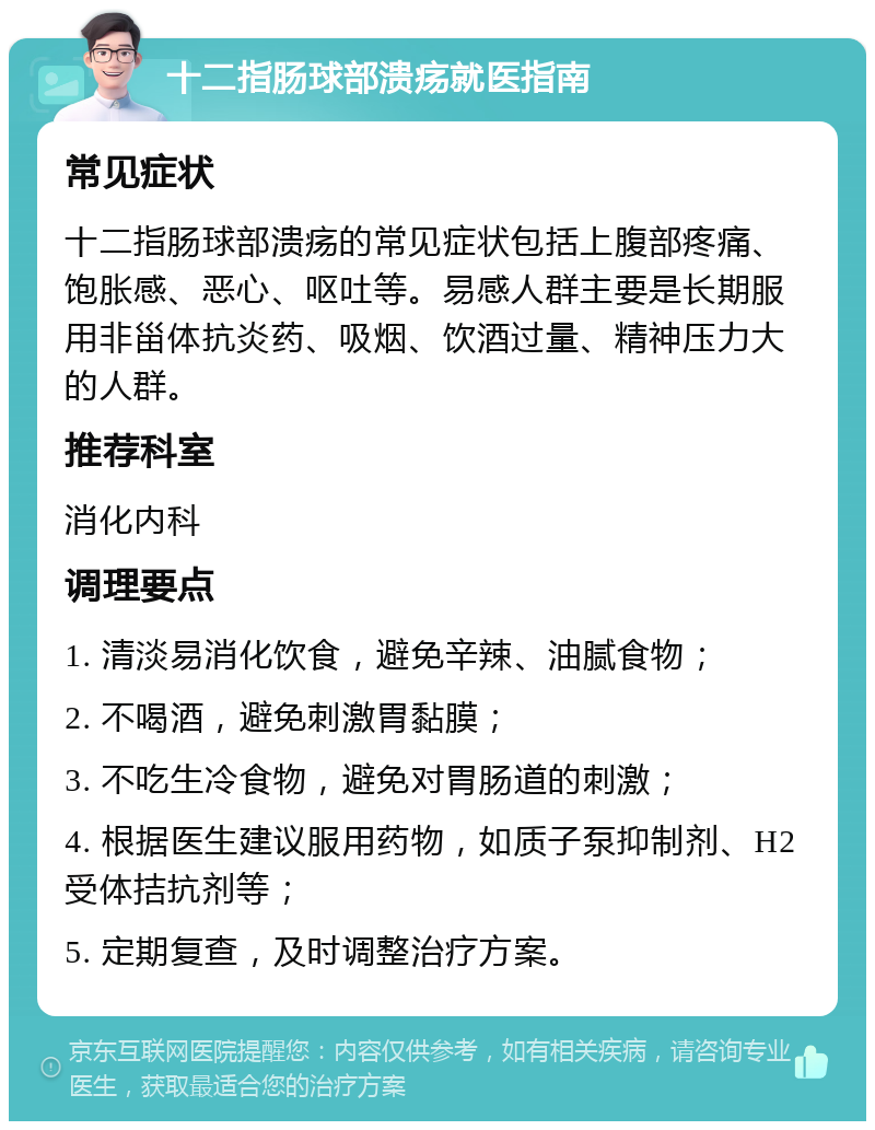 十二指肠球部溃疡就医指南 常见症状 十二指肠球部溃疡的常见症状包括上腹部疼痛、饱胀感、恶心、呕吐等。易感人群主要是长期服用非甾体抗炎药、吸烟、饮酒过量、精神压力大的人群。 推荐科室 消化内科 调理要点 1. 清淡易消化饮食，避免辛辣、油腻食物； 2. 不喝酒，避免刺激胃黏膜； 3. 不吃生冷食物，避免对胃肠道的刺激； 4. 根据医生建议服用药物，如质子泵抑制剂、H2受体拮抗剂等； 5. 定期复查，及时调整治疗方案。