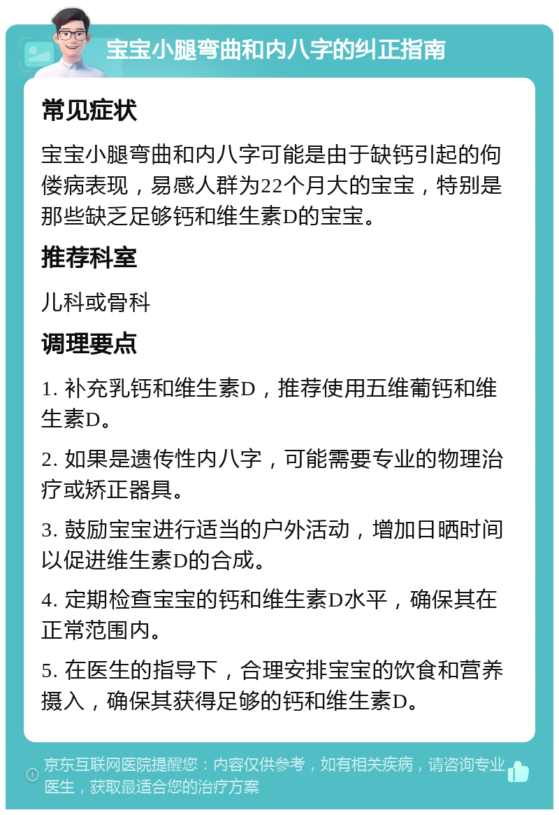 宝宝小腿弯曲和内八字的纠正指南 常见症状 宝宝小腿弯曲和内八字可能是由于缺钙引起的佝偻病表现，易感人群为22个月大的宝宝，特别是那些缺乏足够钙和维生素D的宝宝。 推荐科室 儿科或骨科 调理要点 1. 补充乳钙和维生素D，推荐使用五维葡钙和维生素D。 2. 如果是遗传性内八字，可能需要专业的物理治疗或矫正器具。 3. 鼓励宝宝进行适当的户外活动，增加日晒时间以促进维生素D的合成。 4. 定期检查宝宝的钙和维生素D水平，确保其在正常范围内。 5. 在医生的指导下，合理安排宝宝的饮食和营养摄入，确保其获得足够的钙和维生素D。