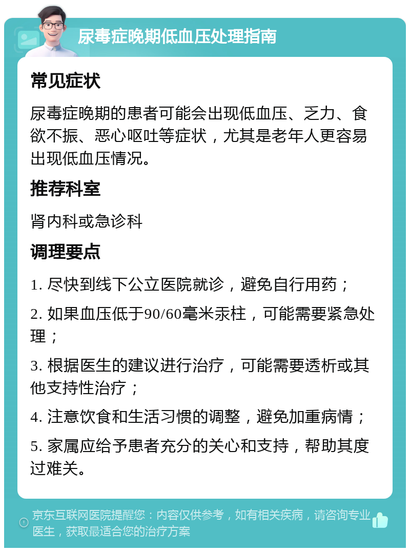 尿毒症晚期低血压处理指南 常见症状 尿毒症晚期的患者可能会出现低血压、乏力、食欲不振、恶心呕吐等症状，尤其是老年人更容易出现低血压情况。 推荐科室 肾内科或急诊科 调理要点 1. 尽快到线下公立医院就诊，避免自行用药； 2. 如果血压低于90/60毫米汞柱，可能需要紧急处理； 3. 根据医生的建议进行治疗，可能需要透析或其他支持性治疗； 4. 注意饮食和生活习惯的调整，避免加重病情； 5. 家属应给予患者充分的关心和支持，帮助其度过难关。