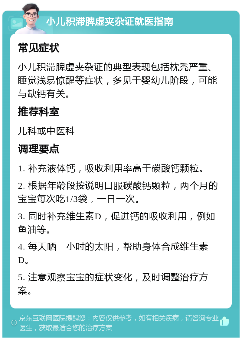 小儿积滞脾虚夹杂证就医指南 常见症状 小儿积滞脾虚夹杂证的典型表现包括枕秃严重、睡觉浅易惊醒等症状，多见于婴幼儿阶段，可能与缺钙有关。 推荐科室 儿科或中医科 调理要点 1. 补充液体钙，吸收利用率高于碳酸钙颗粒。 2. 根据年龄段按说明口服碳酸钙颗粒，两个月的宝宝每次吃1/3袋，一日一次。 3. 同时补充维生素D，促进钙的吸收利用，例如鱼油等。 4. 每天晒一小时的太阳，帮助身体合成维生素D。 5. 注意观察宝宝的症状变化，及时调整治疗方案。