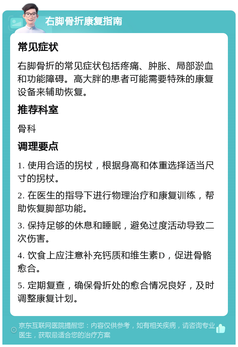 右脚骨折康复指南 常见症状 右脚骨折的常见症状包括疼痛、肿胀、局部淤血和功能障碍。高大胖的患者可能需要特殊的康复设备来辅助恢复。 推荐科室 骨科 调理要点 1. 使用合适的拐杖，根据身高和体重选择适当尺寸的拐杖。 2. 在医生的指导下进行物理治疗和康复训练，帮助恢复脚部功能。 3. 保持足够的休息和睡眠，避免过度活动导致二次伤害。 4. 饮食上应注意补充钙质和维生素D，促进骨骼愈合。 5. 定期复查，确保骨折处的愈合情况良好，及时调整康复计划。