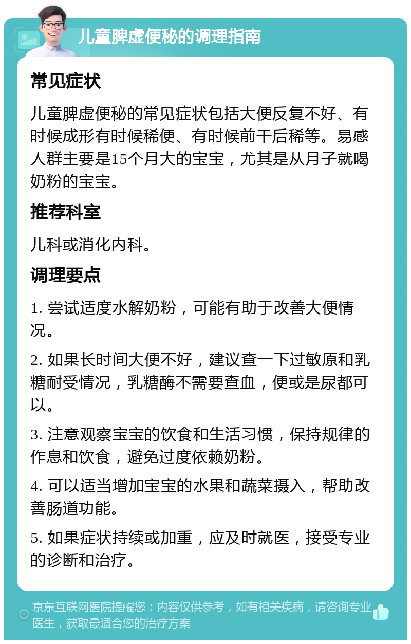 儿童脾虚便秘的调理指南 常见症状 儿童脾虚便秘的常见症状包括大便反复不好、有时候成形有时候稀便、有时候前干后稀等。易感人群主要是15个月大的宝宝，尤其是从月子就喝奶粉的宝宝。 推荐科室 儿科或消化内科。 调理要点 1. 尝试适度水解奶粉，可能有助于改善大便情况。 2. 如果长时间大便不好，建议查一下过敏原和乳糖耐受情况，乳糖酶不需要查血，便或是尿都可以。 3. 注意观察宝宝的饮食和生活习惯，保持规律的作息和饮食，避免过度依赖奶粉。 4. 可以适当增加宝宝的水果和蔬菜摄入，帮助改善肠道功能。 5. 如果症状持续或加重，应及时就医，接受专业的诊断和治疗。