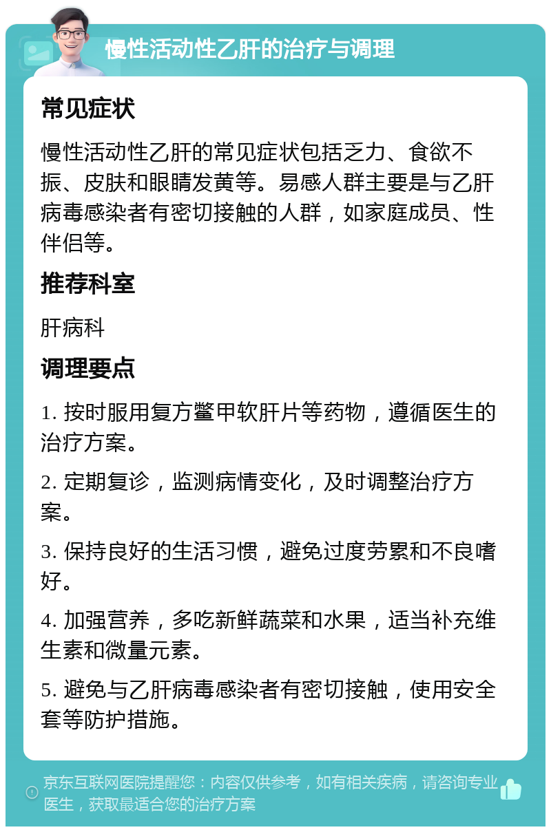 慢性活动性乙肝的治疗与调理 常见症状 慢性活动性乙肝的常见症状包括乏力、食欲不振、皮肤和眼睛发黄等。易感人群主要是与乙肝病毒感染者有密切接触的人群，如家庭成员、性伴侣等。 推荐科室 肝病科 调理要点 1. 按时服用复方鳖甲软肝片等药物，遵循医生的治疗方案。 2. 定期复诊，监测病情变化，及时调整治疗方案。 3. 保持良好的生活习惯，避免过度劳累和不良嗜好。 4. 加强营养，多吃新鲜蔬菜和水果，适当补充维生素和微量元素。 5. 避免与乙肝病毒感染者有密切接触，使用安全套等防护措施。