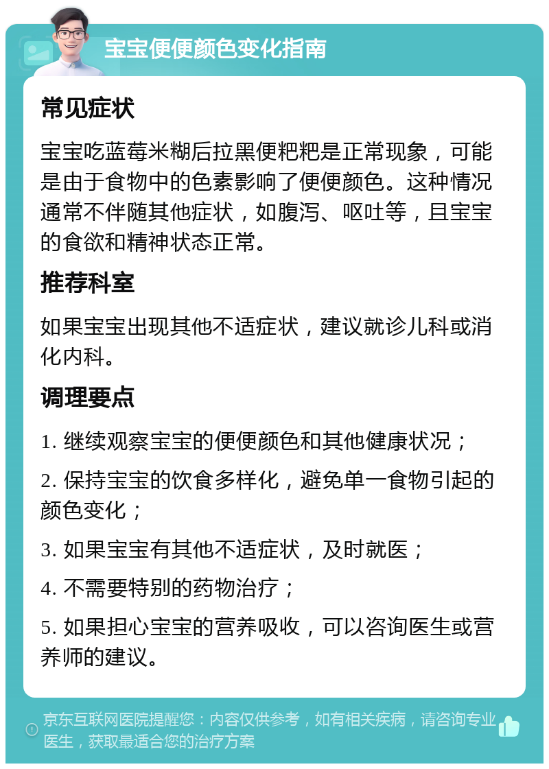 宝宝便便颜色变化指南 常见症状 宝宝吃蓝莓米糊后拉黑便粑粑是正常现象，可能是由于食物中的色素影响了便便颜色。这种情况通常不伴随其他症状，如腹泻、呕吐等，且宝宝的食欲和精神状态正常。 推荐科室 如果宝宝出现其他不适症状，建议就诊儿科或消化内科。 调理要点 1. 继续观察宝宝的便便颜色和其他健康状况； 2. 保持宝宝的饮食多样化，避免单一食物引起的颜色变化； 3. 如果宝宝有其他不适症状，及时就医； 4. 不需要特别的药物治疗； 5. 如果担心宝宝的营养吸收，可以咨询医生或营养师的建议。