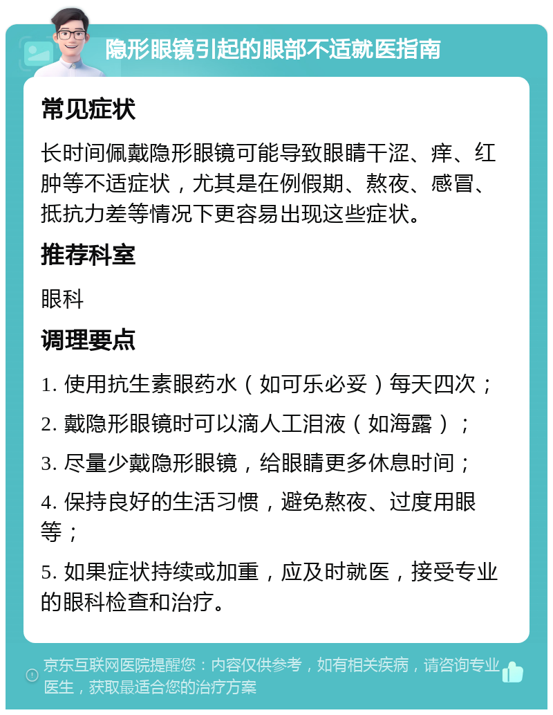 隐形眼镜引起的眼部不适就医指南 常见症状 长时间佩戴隐形眼镜可能导致眼睛干涩、痒、红肿等不适症状，尤其是在例假期、熬夜、感冒、抵抗力差等情况下更容易出现这些症状。 推荐科室 眼科 调理要点 1. 使用抗生素眼药水（如可乐必妥）每天四次； 2. 戴隐形眼镜时可以滴人工泪液（如海露）； 3. 尽量少戴隐形眼镜，给眼睛更多休息时间； 4. 保持良好的生活习惯，避免熬夜、过度用眼等； 5. 如果症状持续或加重，应及时就医，接受专业的眼科检查和治疗。