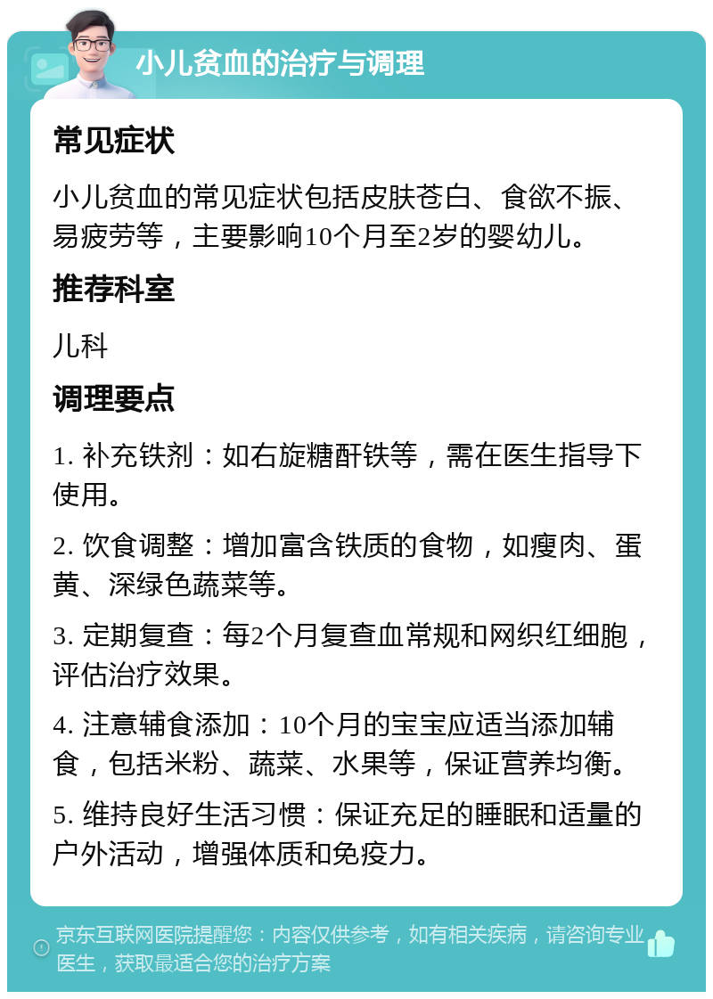 小儿贫血的治疗与调理 常见症状 小儿贫血的常见症状包括皮肤苍白、食欲不振、易疲劳等，主要影响10个月至2岁的婴幼儿。 推荐科室 儿科 调理要点 1. 补充铁剂：如右旋糖酐铁等，需在医生指导下使用。 2. 饮食调整：增加富含铁质的食物，如瘦肉、蛋黄、深绿色蔬菜等。 3. 定期复查：每2个月复查血常规和网织红细胞，评估治疗效果。 4. 注意辅食添加：10个月的宝宝应适当添加辅食，包括米粉、蔬菜、水果等，保证营养均衡。 5. 维持良好生活习惯：保证充足的睡眠和适量的户外活动，增强体质和免疫力。