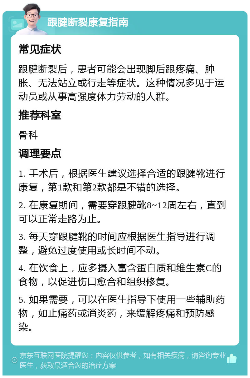 跟腱断裂康复指南 常见症状 跟腱断裂后，患者可能会出现脚后跟疼痛、肿胀、无法站立或行走等症状。这种情况多见于运动员或从事高强度体力劳动的人群。 推荐科室 骨科 调理要点 1. 手术后，根据医生建议选择合适的跟腱靴进行康复，第1款和第2款都是不错的选择。 2. 在康复期间，需要穿跟腱靴8~12周左右，直到可以正常走路为止。 3. 每天穿跟腱靴的时间应根据医生指导进行调整，避免过度使用或长时间不动。 4. 在饮食上，应多摄入富含蛋白质和维生素C的食物，以促进伤口愈合和组织修复。 5. 如果需要，可以在医生指导下使用一些辅助药物，如止痛药或消炎药，来缓解疼痛和预防感染。