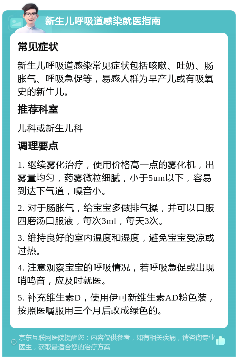 新生儿呼吸道感染就医指南 常见症状 新生儿呼吸道感染常见症状包括咳嗽、吐奶、肠胀气、呼吸急促等，易感人群为早产儿或有吸氧史的新生儿。 推荐科室 儿科或新生儿科 调理要点 1. 继续雾化治疗，使用价格高一点的雾化机，出雾量均匀，药雾微粒细腻，小于5um以下，容易到达下气道，噪音小。 2. 对于肠胀气，给宝宝多做排气操，并可以口服四磨汤口服液，每次3ml，每天3次。 3. 维持良好的室内温度和湿度，避免宝宝受凉或过热。 4. 注意观察宝宝的呼吸情况，若呼吸急促或出现哨鸣音，应及时就医。 5. 补充维生素D，使用伊可新维生素AD粉色装，按照医嘱服用三个月后改成绿色的。