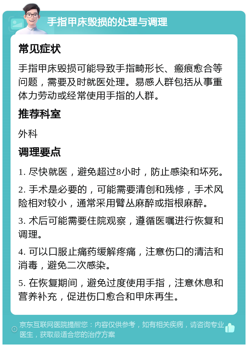 手指甲床毁损的处理与调理 常见症状 手指甲床毁损可能导致手指畸形长、瘢痕愈合等问题，需要及时就医处理。易感人群包括从事重体力劳动或经常使用手指的人群。 推荐科室 外科 调理要点 1. 尽快就医，避免超过8小时，防止感染和坏死。 2. 手术是必要的，可能需要清创和残修，手术风险相对较小，通常采用臂丛麻醉或指根麻醉。 3. 术后可能需要住院观察，遵循医嘱进行恢复和调理。 4. 可以口服止痛药缓解疼痛，注意伤口的清洁和消毒，避免二次感染。 5. 在恢复期间，避免过度使用手指，注意休息和营养补充，促进伤口愈合和甲床再生。