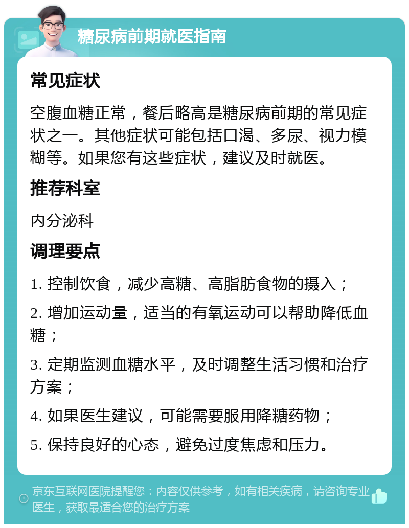 糖尿病前期就医指南 常见症状 空腹血糖正常，餐后略高是糖尿病前期的常见症状之一。其他症状可能包括口渴、多尿、视力模糊等。如果您有这些症状，建议及时就医。 推荐科室 内分泌科 调理要点 1. 控制饮食，减少高糖、高脂肪食物的摄入； 2. 增加运动量，适当的有氧运动可以帮助降低血糖； 3. 定期监测血糖水平，及时调整生活习惯和治疗方案； 4. 如果医生建议，可能需要服用降糖药物； 5. 保持良好的心态，避免过度焦虑和压力。