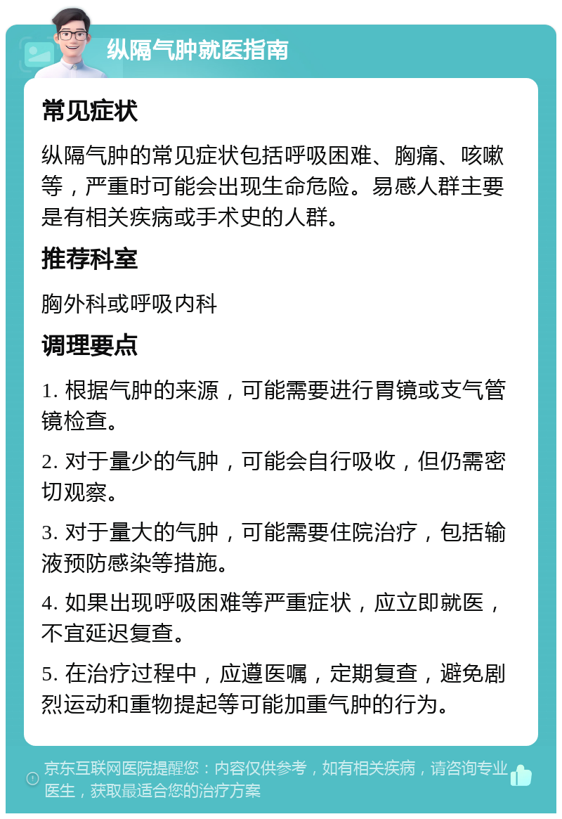 纵隔气肿就医指南 常见症状 纵隔气肿的常见症状包括呼吸困难、胸痛、咳嗽等，严重时可能会出现生命危险。易感人群主要是有相关疾病或手术史的人群。 推荐科室 胸外科或呼吸内科 调理要点 1. 根据气肿的来源，可能需要进行胃镜或支气管镜检查。 2. 对于量少的气肿，可能会自行吸收，但仍需密切观察。 3. 对于量大的气肿，可能需要住院治疗，包括输液预防感染等措施。 4. 如果出现呼吸困难等严重症状，应立即就医，不宜延迟复查。 5. 在治疗过程中，应遵医嘱，定期复查，避免剧烈运动和重物提起等可能加重气肿的行为。