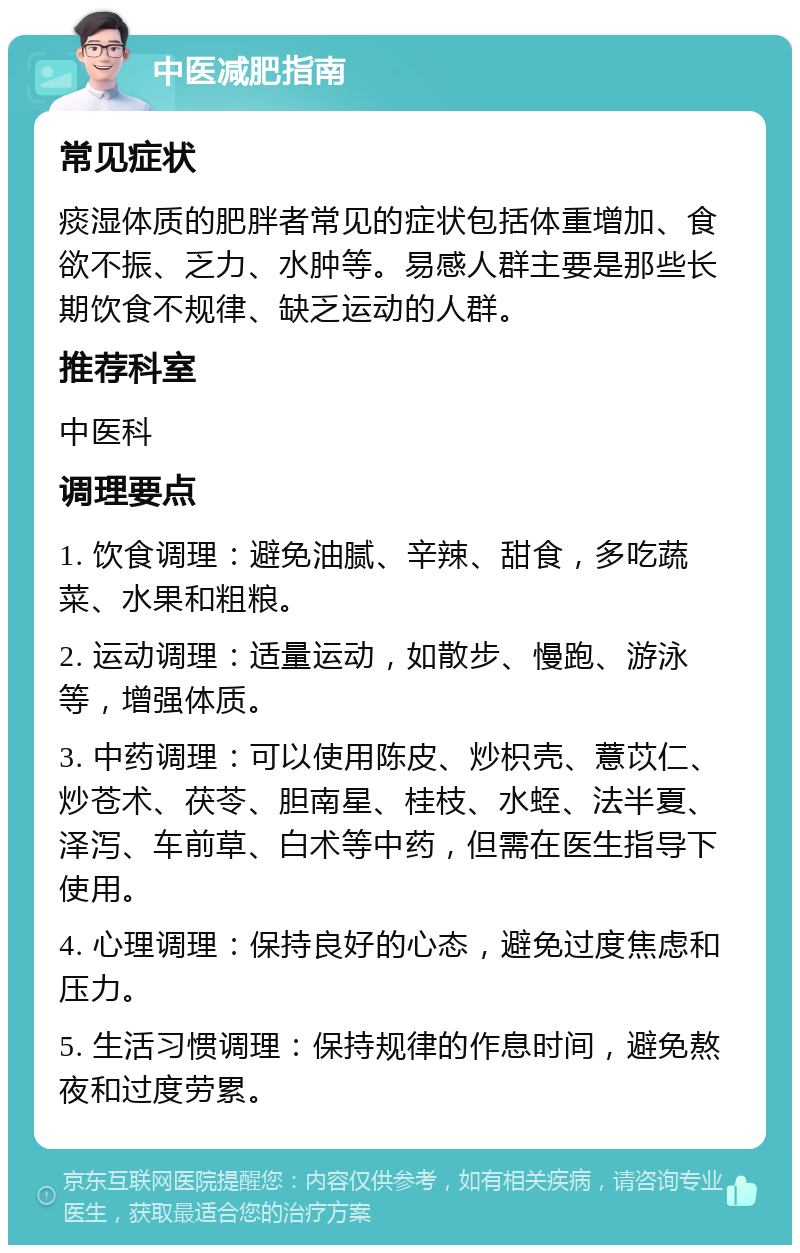 中医减肥指南 常见症状 痰湿体质的肥胖者常见的症状包括体重增加、食欲不振、乏力、水肿等。易感人群主要是那些长期饮食不规律、缺乏运动的人群。 推荐科室 中医科 调理要点 1. 饮食调理：避免油腻、辛辣、甜食，多吃蔬菜、水果和粗粮。 2. 运动调理：适量运动，如散步、慢跑、游泳等，增强体质。 3. 中药调理：可以使用陈皮、炒枳壳、薏苡仁、炒苍术、茯苓、胆南星、桂枝、水蛭、法半夏、泽泻、车前草、白术等中药，但需在医生指导下使用。 4. 心理调理：保持良好的心态，避免过度焦虑和压力。 5. 生活习惯调理：保持规律的作息时间，避免熬夜和过度劳累。