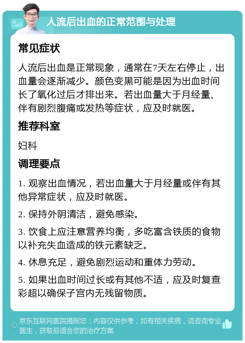 人流后出血的正常范围与处理 常见症状 人流后出血是正常现象，通常在7天左右停止，出血量会逐渐减少。颜色变黑可能是因为出血时间长了氧化过后才排出来。若出血量大于月经量、伴有剧烈腹痛或发热等症状，应及时就医。 推荐科室 妇科 调理要点 1. 观察出血情况，若出血量大于月经量或伴有其他异常症状，应及时就医。 2. 保持外阴清洁，避免感染。 3. 饮食上应注意营养均衡，多吃富含铁质的食物以补充失血造成的铁元素缺乏。 4. 休息充足，避免剧烈运动和重体力劳动。 5. 如果出血时间过长或有其他不适，应及时复查彩超以确保子宫内无残留物质。