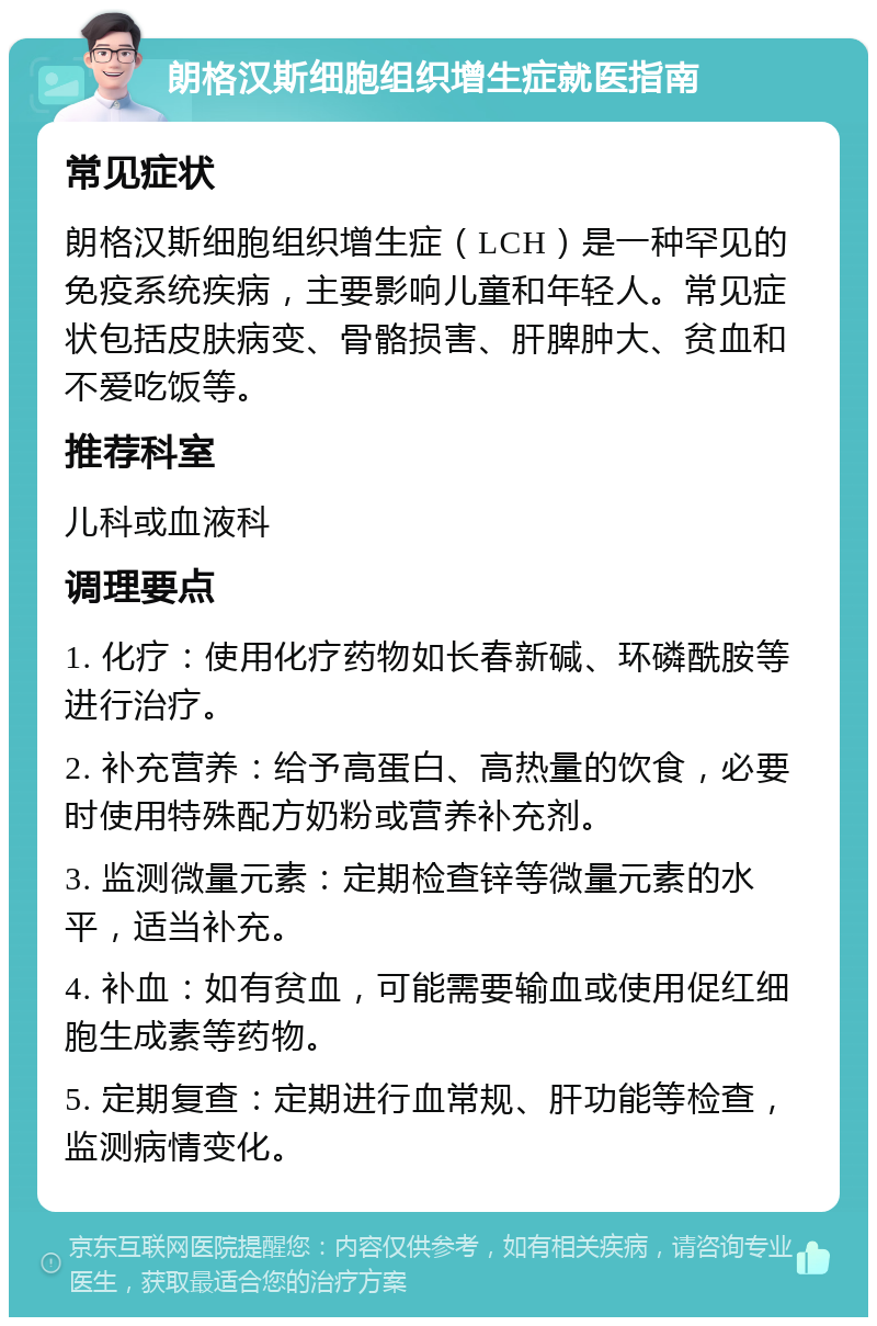 朗格汉斯细胞组织增生症就医指南 常见症状 朗格汉斯细胞组织增生症（LCH）是一种罕见的免疫系统疾病，主要影响儿童和年轻人。常见症状包括皮肤病变、骨骼损害、肝脾肿大、贫血和不爱吃饭等。 推荐科室 儿科或血液科 调理要点 1. 化疗：使用化疗药物如长春新碱、环磷酰胺等进行治疗。 2. 补充营养：给予高蛋白、高热量的饮食，必要时使用特殊配方奶粉或营养补充剂。 3. 监测微量元素：定期检查锌等微量元素的水平，适当补充。 4. 补血：如有贫血，可能需要输血或使用促红细胞生成素等药物。 5. 定期复查：定期进行血常规、肝功能等检查，监测病情变化。