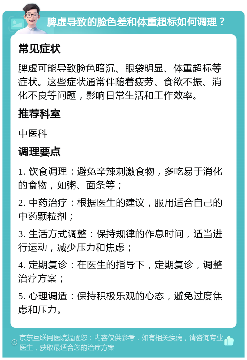 脾虚导致的脸色差和体重超标如何调理？ 常见症状 脾虚可能导致脸色暗沉、眼袋明显、体重超标等症状。这些症状通常伴随着疲劳、食欲不振、消化不良等问题，影响日常生活和工作效率。 推荐科室 中医科 调理要点 1. 饮食调理：避免辛辣刺激食物，多吃易于消化的食物，如粥、面条等； 2. 中药治疗：根据医生的建议，服用适合自己的中药颗粒剂； 3. 生活方式调整：保持规律的作息时间，适当进行运动，减少压力和焦虑； 4. 定期复诊：在医生的指导下，定期复诊，调整治疗方案； 5. 心理调适：保持积极乐观的心态，避免过度焦虑和压力。