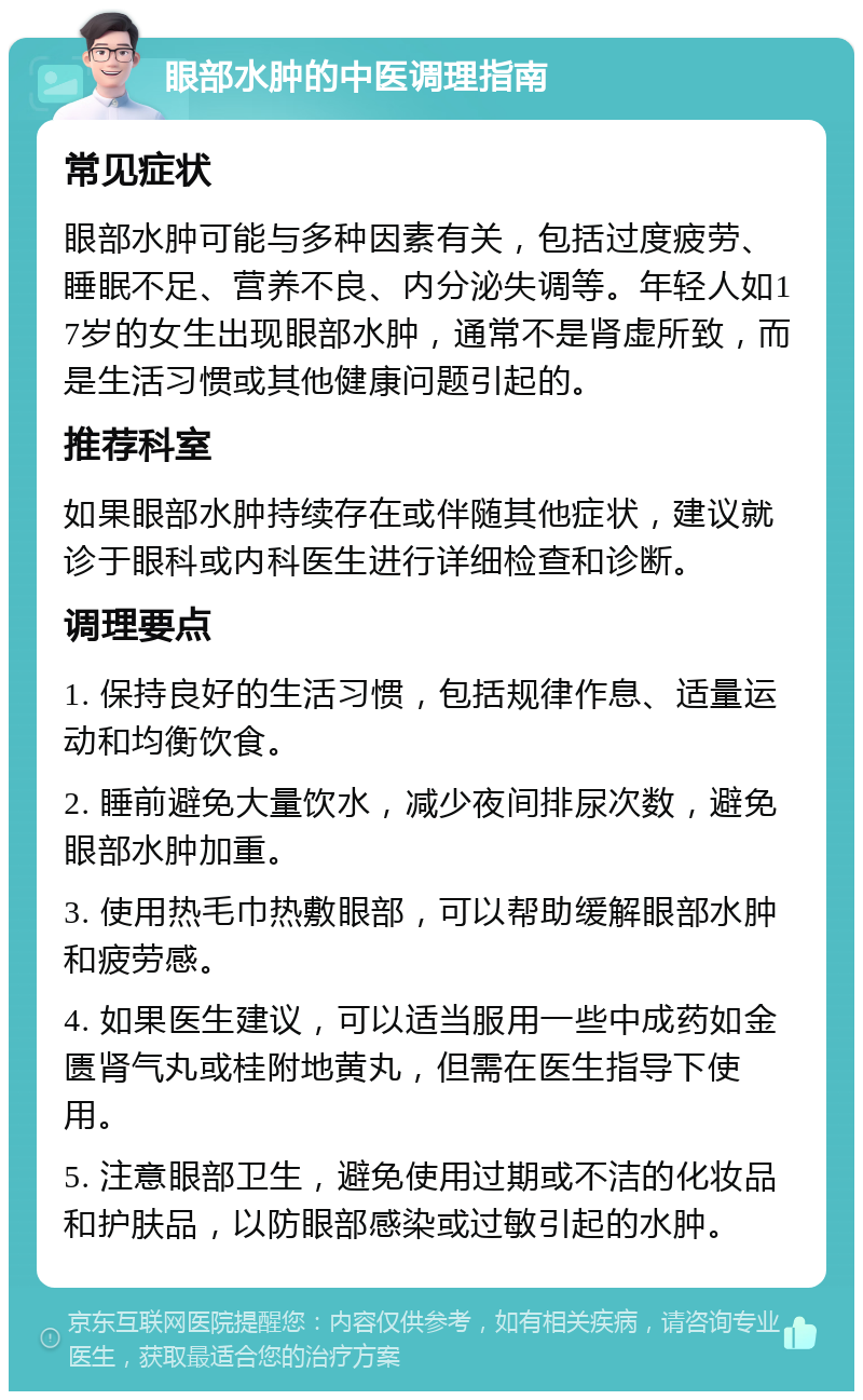 眼部水肿的中医调理指南 常见症状 眼部水肿可能与多种因素有关，包括过度疲劳、睡眠不足、营养不良、内分泌失调等。年轻人如17岁的女生出现眼部水肿，通常不是肾虚所致，而是生活习惯或其他健康问题引起的。 推荐科室 如果眼部水肿持续存在或伴随其他症状，建议就诊于眼科或内科医生进行详细检查和诊断。 调理要点 1. 保持良好的生活习惯，包括规律作息、适量运动和均衡饮食。 2. 睡前避免大量饮水，减少夜间排尿次数，避免眼部水肿加重。 3. 使用热毛巾热敷眼部，可以帮助缓解眼部水肿和疲劳感。 4. 如果医生建议，可以适当服用一些中成药如金匮肾气丸或桂附地黄丸，但需在医生指导下使用。 5. 注意眼部卫生，避免使用过期或不洁的化妆品和护肤品，以防眼部感染或过敏引起的水肿。