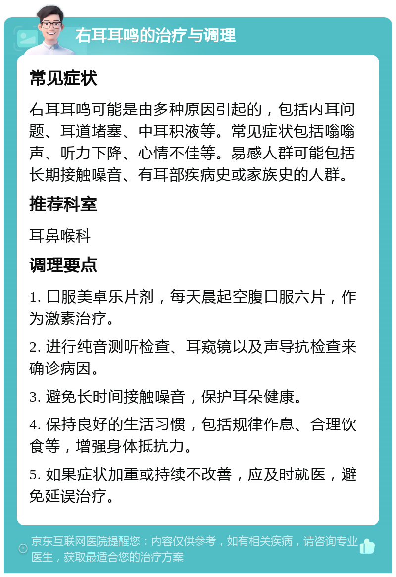 右耳耳鸣的治疗与调理 常见症状 右耳耳鸣可能是由多种原因引起的，包括内耳问题、耳道堵塞、中耳积液等。常见症状包括嗡嗡声、听力下降、心情不佳等。易感人群可能包括长期接触噪音、有耳部疾病史或家族史的人群。 推荐科室 耳鼻喉科 调理要点 1. 口服美卓乐片剂，每天晨起空腹口服六片，作为激素治疗。 2. 进行纯音测听检查、耳窥镜以及声导抗检查来确诊病因。 3. 避免长时间接触噪音，保护耳朵健康。 4. 保持良好的生活习惯，包括规律作息、合理饮食等，增强身体抵抗力。 5. 如果症状加重或持续不改善，应及时就医，避免延误治疗。