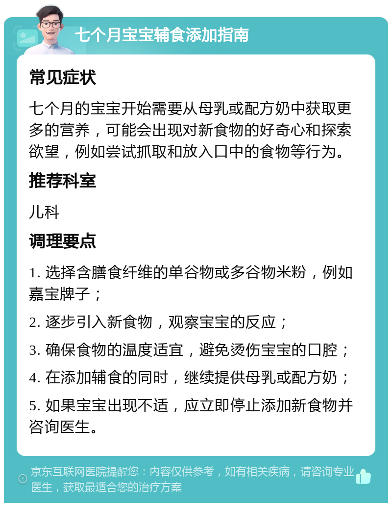 七个月宝宝辅食添加指南 常见症状 七个月的宝宝开始需要从母乳或配方奶中获取更多的营养，可能会出现对新食物的好奇心和探索欲望，例如尝试抓取和放入口中的食物等行为。 推荐科室 儿科 调理要点 1. 选择含膳食纤维的单谷物或多谷物米粉，例如嘉宝牌子； 2. 逐步引入新食物，观察宝宝的反应； 3. 确保食物的温度适宜，避免烫伤宝宝的口腔； 4. 在添加辅食的同时，继续提供母乳或配方奶； 5. 如果宝宝出现不适，应立即停止添加新食物并咨询医生。