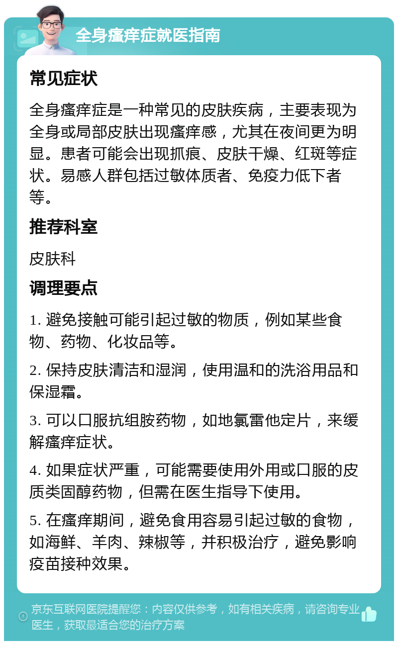 全身瘙痒症就医指南 常见症状 全身瘙痒症是一种常见的皮肤疾病，主要表现为全身或局部皮肤出现瘙痒感，尤其在夜间更为明显。患者可能会出现抓痕、皮肤干燥、红斑等症状。易感人群包括过敏体质者、免疫力低下者等。 推荐科室 皮肤科 调理要点 1. 避免接触可能引起过敏的物质，例如某些食物、药物、化妆品等。 2. 保持皮肤清洁和湿润，使用温和的洗浴用品和保湿霜。 3. 可以口服抗组胺药物，如地氯雷他定片，来缓解瘙痒症状。 4. 如果症状严重，可能需要使用外用或口服的皮质类固醇药物，但需在医生指导下使用。 5. 在瘙痒期间，避免食用容易引起过敏的食物，如海鲜、羊肉、辣椒等，并积极治疗，避免影响疫苗接种效果。