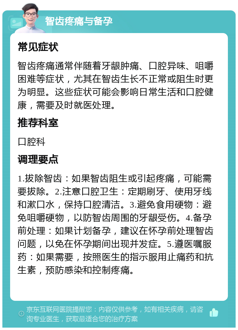 智齿疼痛与备孕 常见症状 智齿疼痛通常伴随着牙龈肿痛、口腔异味、咀嚼困难等症状，尤其在智齿生长不正常或阻生时更为明显。这些症状可能会影响日常生活和口腔健康，需要及时就医处理。 推荐科室 口腔科 调理要点 1.拔除智齿：如果智齿阻生或引起疼痛，可能需要拔除。2.注意口腔卫生：定期刷牙、使用牙线和漱口水，保持口腔清洁。3.避免食用硬物：避免咀嚼硬物，以防智齿周围的牙龈受伤。4.备孕前处理：如果计划备孕，建议在怀孕前处理智齿问题，以免在怀孕期间出现并发症。5.遵医嘱服药：如果需要，按照医生的指示服用止痛药和抗生素，预防感染和控制疼痛。