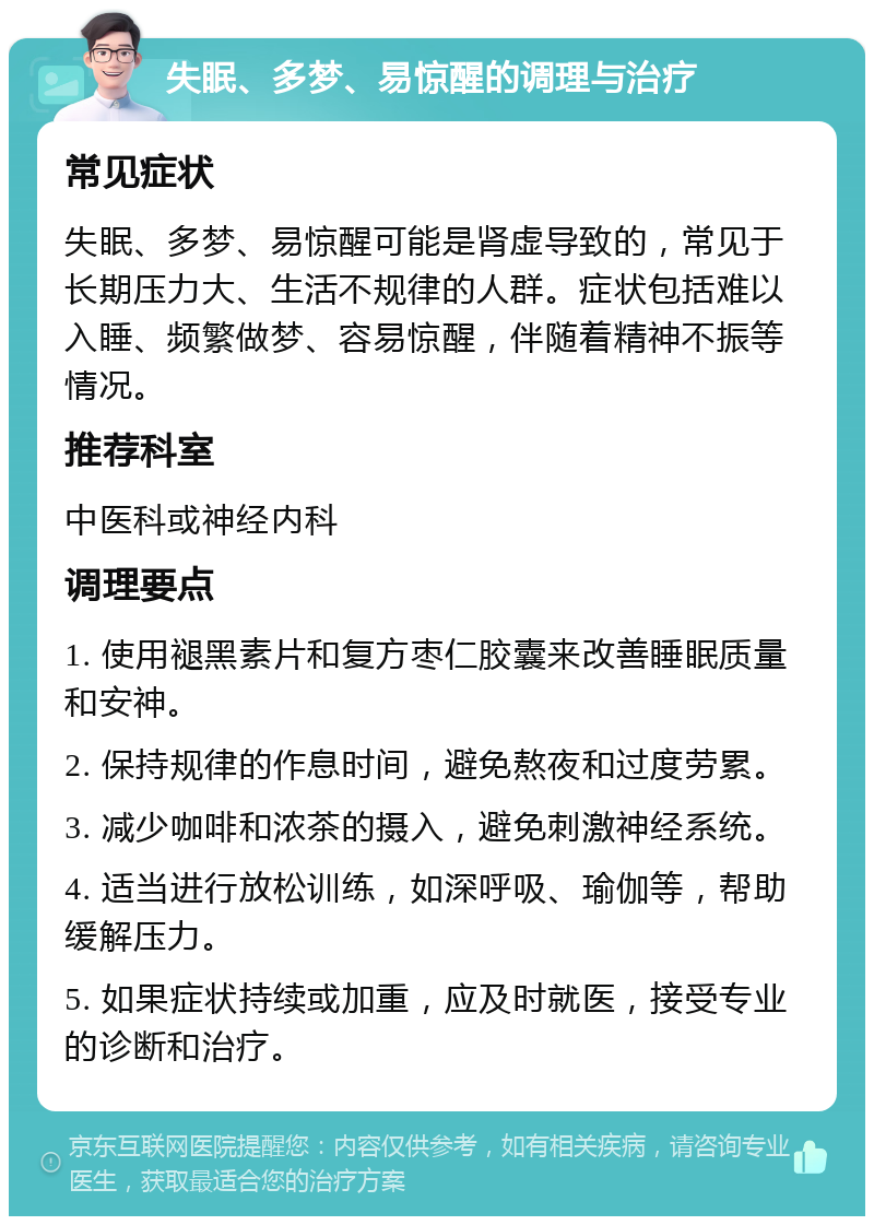 失眠、多梦、易惊醒的调理与治疗 常见症状 失眠、多梦、易惊醒可能是肾虚导致的，常见于长期压力大、生活不规律的人群。症状包括难以入睡、频繁做梦、容易惊醒，伴随着精神不振等情况。 推荐科室 中医科或神经内科 调理要点 1. 使用褪黑素片和复方枣仁胶囊来改善睡眠质量和安神。 2. 保持规律的作息时间，避免熬夜和过度劳累。 3. 减少咖啡和浓茶的摄入，避免刺激神经系统。 4. 适当进行放松训练，如深呼吸、瑜伽等，帮助缓解压力。 5. 如果症状持续或加重，应及时就医，接受专业的诊断和治疗。