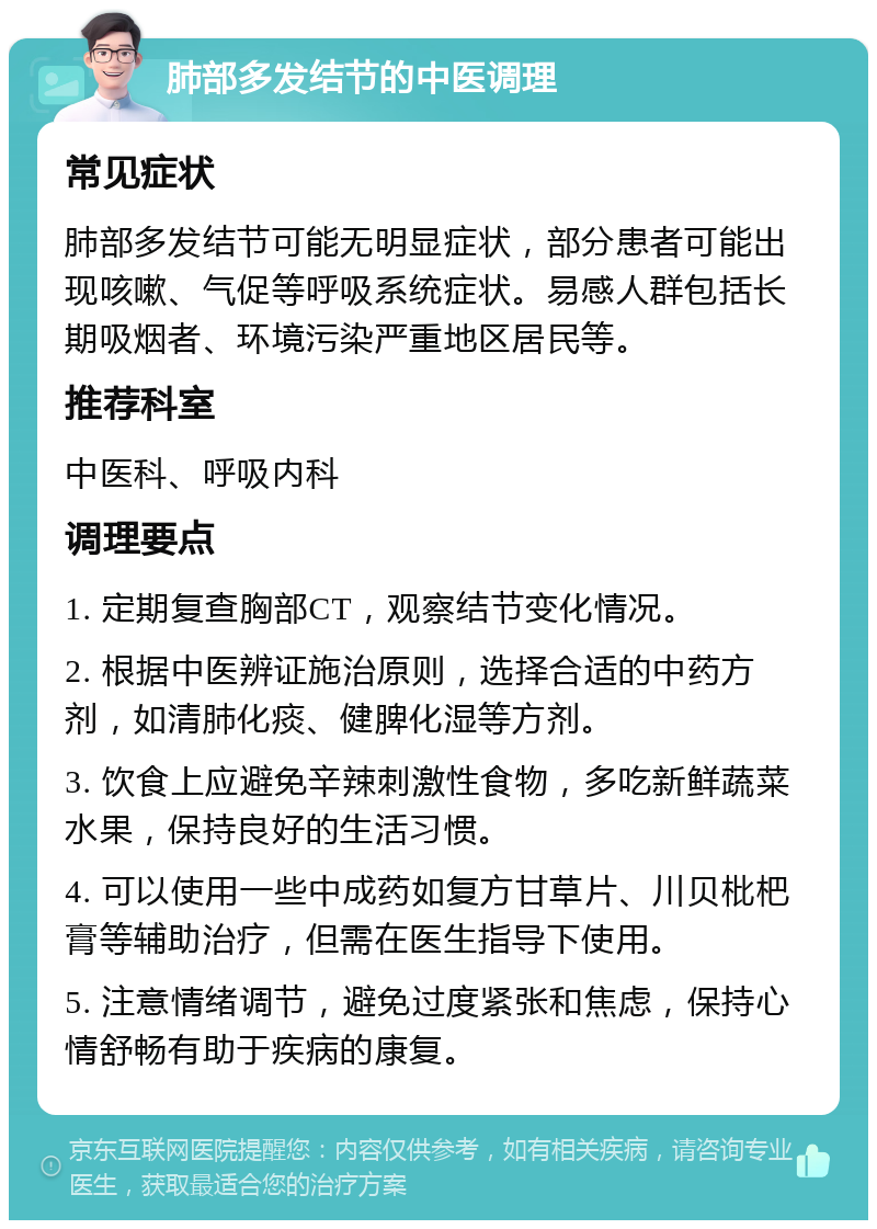 肺部多发结节的中医调理 常见症状 肺部多发结节可能无明显症状，部分患者可能出现咳嗽、气促等呼吸系统症状。易感人群包括长期吸烟者、环境污染严重地区居民等。 推荐科室 中医科、呼吸内科 调理要点 1. 定期复查胸部CT，观察结节变化情况。 2. 根据中医辨证施治原则，选择合适的中药方剂，如清肺化痰、健脾化湿等方剂。 3. 饮食上应避免辛辣刺激性食物，多吃新鲜蔬菜水果，保持良好的生活习惯。 4. 可以使用一些中成药如复方甘草片、川贝枇杷膏等辅助治疗，但需在医生指导下使用。 5. 注意情绪调节，避免过度紧张和焦虑，保持心情舒畅有助于疾病的康复。