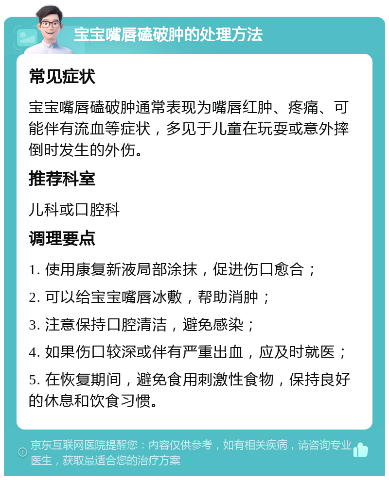 宝宝嘴唇磕破肿的处理方法 常见症状 宝宝嘴唇磕破肿通常表现为嘴唇红肿、疼痛、可能伴有流血等症状，多见于儿童在玩耍或意外摔倒时发生的外伤。 推荐科室 儿科或口腔科 调理要点 1. 使用康复新液局部涂抹，促进伤口愈合； 2. 可以给宝宝嘴唇冰敷，帮助消肿； 3. 注意保持口腔清洁，避免感染； 4. 如果伤口较深或伴有严重出血，应及时就医； 5. 在恢复期间，避免食用刺激性食物，保持良好的休息和饮食习惯。