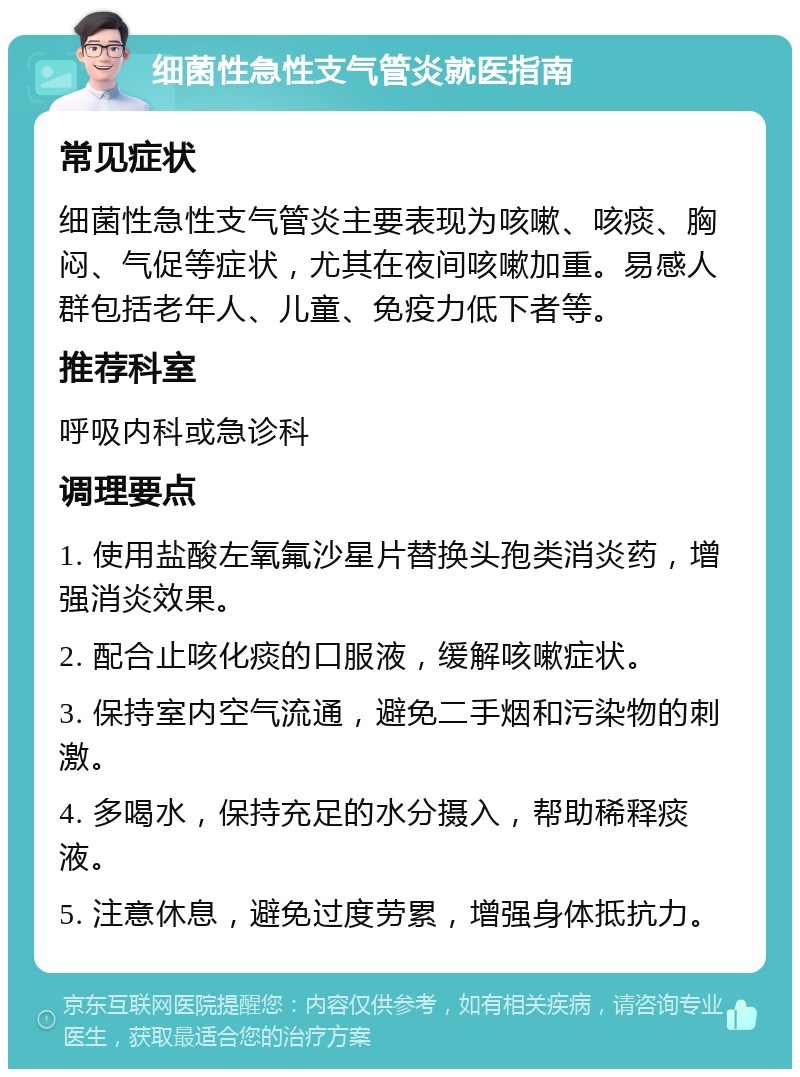 细菌性急性支气管炎就医指南 常见症状 细菌性急性支气管炎主要表现为咳嗽、咳痰、胸闷、气促等症状，尤其在夜间咳嗽加重。易感人群包括老年人、儿童、免疫力低下者等。 推荐科室 呼吸内科或急诊科 调理要点 1. 使用盐酸左氧氟沙星片替换头孢类消炎药，增强消炎效果。 2. 配合止咳化痰的口服液，缓解咳嗽症状。 3. 保持室内空气流通，避免二手烟和污染物的刺激。 4. 多喝水，保持充足的水分摄入，帮助稀释痰液。 5. 注意休息，避免过度劳累，增强身体抵抗力。