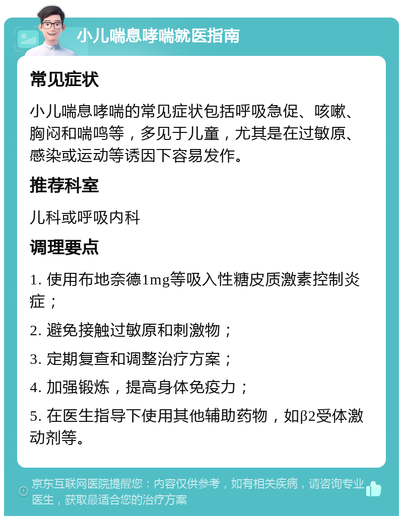 小儿喘息哮喘就医指南 常见症状 小儿喘息哮喘的常见症状包括呼吸急促、咳嗽、胸闷和喘鸣等，多见于儿童，尤其是在过敏原、感染或运动等诱因下容易发作。 推荐科室 儿科或呼吸内科 调理要点 1. 使用布地奈德1mg等吸入性糖皮质激素控制炎症； 2. 避免接触过敏原和刺激物； 3. 定期复查和调整治疗方案； 4. 加强锻炼，提高身体免疫力； 5. 在医生指导下使用其他辅助药物，如β2受体激动剂等。