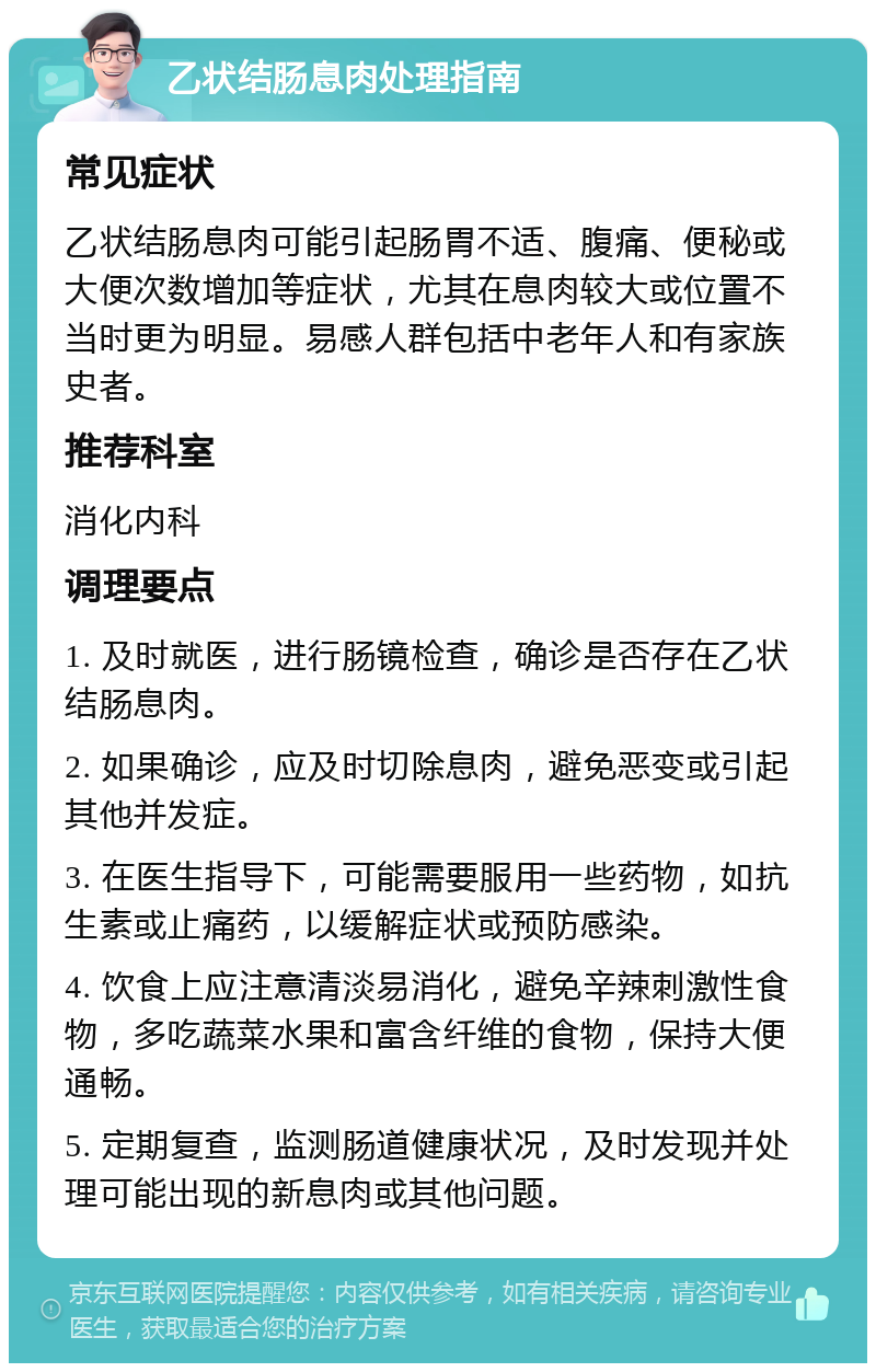 乙状结肠息肉处理指南 常见症状 乙状结肠息肉可能引起肠胃不适、腹痛、便秘或大便次数增加等症状，尤其在息肉较大或位置不当时更为明显。易感人群包括中老年人和有家族史者。 推荐科室 消化内科 调理要点 1. 及时就医，进行肠镜检查，确诊是否存在乙状结肠息肉。 2. 如果确诊，应及时切除息肉，避免恶变或引起其他并发症。 3. 在医生指导下，可能需要服用一些药物，如抗生素或止痛药，以缓解症状或预防感染。 4. 饮食上应注意清淡易消化，避免辛辣刺激性食物，多吃蔬菜水果和富含纤维的食物，保持大便通畅。 5. 定期复查，监测肠道健康状况，及时发现并处理可能出现的新息肉或其他问题。