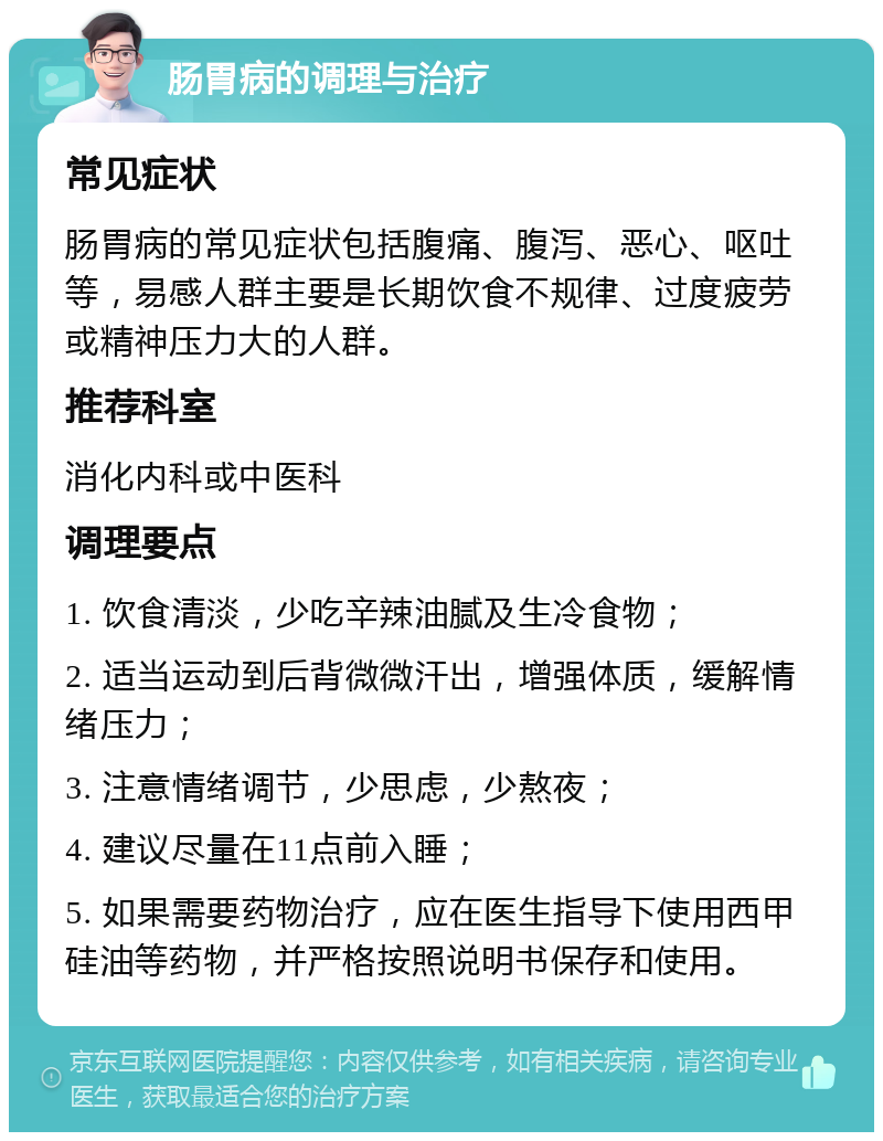 肠胃病的调理与治疗 常见症状 肠胃病的常见症状包括腹痛、腹泻、恶心、呕吐等，易感人群主要是长期饮食不规律、过度疲劳或精神压力大的人群。 推荐科室 消化内科或中医科 调理要点 1. 饮食清淡，少吃辛辣油腻及生冷食物； 2. 适当运动到后背微微汗出，增强体质，缓解情绪压力； 3. 注意情绪调节，少思虑，少熬夜； 4. 建议尽量在11点前入睡； 5. 如果需要药物治疗，应在医生指导下使用西甲硅油等药物，并严格按照说明书保存和使用。