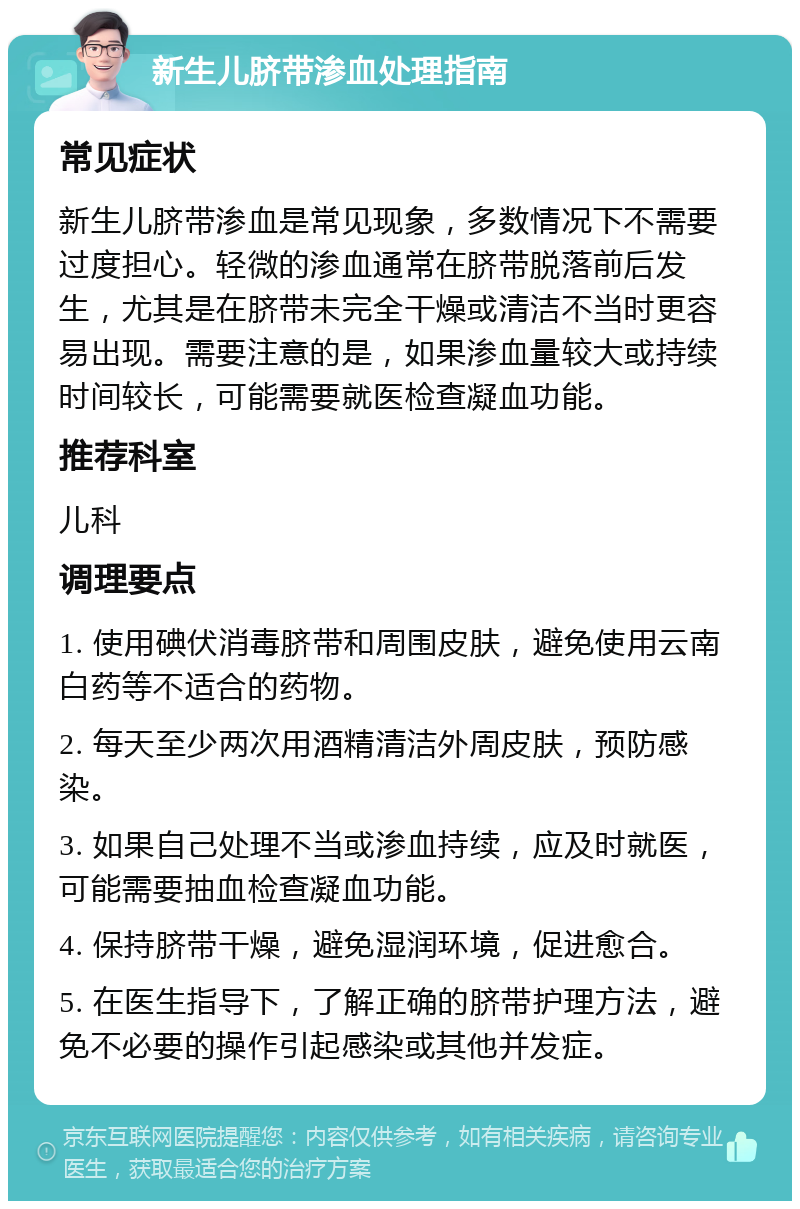 新生儿脐带渗血处理指南 常见症状 新生儿脐带渗血是常见现象，多数情况下不需要过度担心。轻微的渗血通常在脐带脱落前后发生，尤其是在脐带未完全干燥或清洁不当时更容易出现。需要注意的是，如果渗血量较大或持续时间较长，可能需要就医检查凝血功能。 推荐科室 儿科 调理要点 1. 使用碘伏消毒脐带和周围皮肤，避免使用云南白药等不适合的药物。 2. 每天至少两次用酒精清洁外周皮肤，预防感染。 3. 如果自己处理不当或渗血持续，应及时就医，可能需要抽血检查凝血功能。 4. 保持脐带干燥，避免湿润环境，促进愈合。 5. 在医生指导下，了解正确的脐带护理方法，避免不必要的操作引起感染或其他并发症。