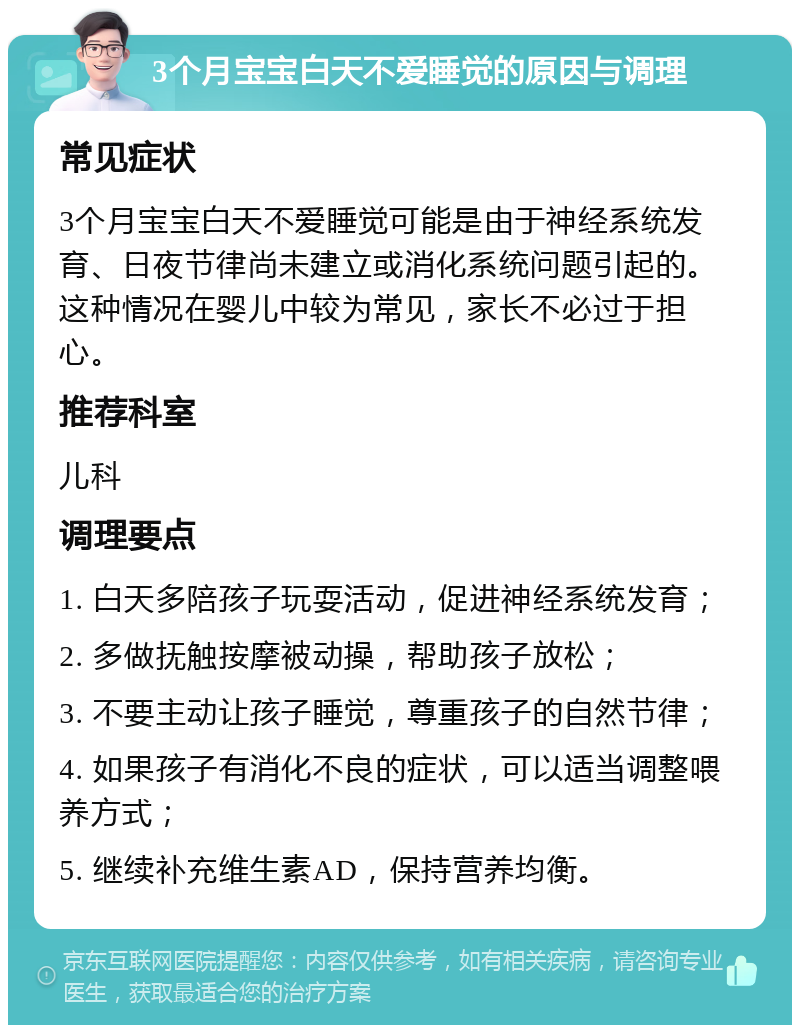 3个月宝宝白天不爱睡觉的原因与调理 常见症状 3个月宝宝白天不爱睡觉可能是由于神经系统发育、日夜节律尚未建立或消化系统问题引起的。这种情况在婴儿中较为常见，家长不必过于担心。 推荐科室 儿科 调理要点 1. 白天多陪孩子玩耍活动，促进神经系统发育； 2. 多做抚触按摩被动操，帮助孩子放松； 3. 不要主动让孩子睡觉，尊重孩子的自然节律； 4. 如果孩子有消化不良的症状，可以适当调整喂养方式； 5. 继续补充维生素AD，保持营养均衡。