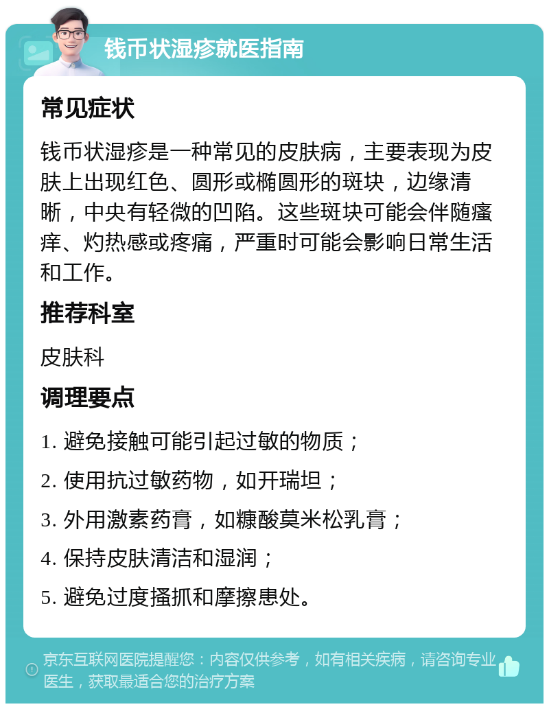 钱币状湿疹就医指南 常见症状 钱币状湿疹是一种常见的皮肤病，主要表现为皮肤上出现红色、圆形或椭圆形的斑块，边缘清晰，中央有轻微的凹陷。这些斑块可能会伴随瘙痒、灼热感或疼痛，严重时可能会影响日常生活和工作。 推荐科室 皮肤科 调理要点 1. 避免接触可能引起过敏的物质； 2. 使用抗过敏药物，如开瑞坦； 3. 外用激素药膏，如糠酸莫米松乳膏； 4. 保持皮肤清洁和湿润； 5. 避免过度搔抓和摩擦患处。