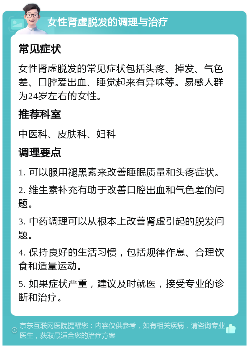 女性肾虚脱发的调理与治疗 常见症状 女性肾虚脱发的常见症状包括头疼、掉发、气色差、口腔爱出血、睡觉起来有异味等。易感人群为24岁左右的女性。 推荐科室 中医科、皮肤科、妇科 调理要点 1. 可以服用褪黑素来改善睡眠质量和头疼症状。 2. 维生素补充有助于改善口腔出血和气色差的问题。 3. 中药调理可以从根本上改善肾虚引起的脱发问题。 4. 保持良好的生活习惯，包括规律作息、合理饮食和适量运动。 5. 如果症状严重，建议及时就医，接受专业的诊断和治疗。