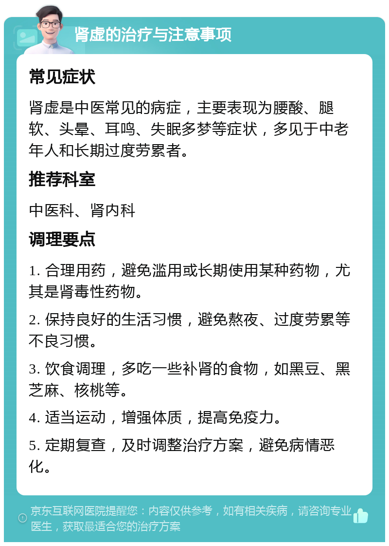 肾虚的治疗与注意事项 常见症状 肾虚是中医常见的病症，主要表现为腰酸、腿软、头晕、耳鸣、失眠多梦等症状，多见于中老年人和长期过度劳累者。 推荐科室 中医科、肾内科 调理要点 1. 合理用药，避免滥用或长期使用某种药物，尤其是肾毒性药物。 2. 保持良好的生活习惯，避免熬夜、过度劳累等不良习惯。 3. 饮食调理，多吃一些补肾的食物，如黑豆、黑芝麻、核桃等。 4. 适当运动，增强体质，提高免疫力。 5. 定期复查，及时调整治疗方案，避免病情恶化。