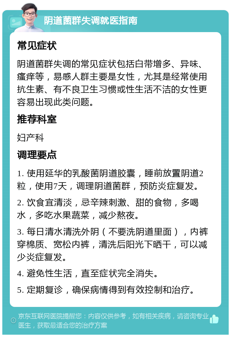 阴道菌群失调就医指南 常见症状 阴道菌群失调的常见症状包括白带增多、异味、瘙痒等，易感人群主要是女性，尤其是经常使用抗生素、有不良卫生习惯或性生活不洁的女性更容易出现此类问题。 推荐科室 妇产科 调理要点 1. 使用延华的乳酸菌阴道胶囊，睡前放置阴道2粒，使用7天，调理阴道菌群，预防炎症复发。 2. 饮食宜清淡，忌辛辣刺激、甜的食物，多喝水，多吃水果蔬菜，减少熬夜。 3. 每日清水清洗外阴（不要洗阴道里面），内裤穿棉质、宽松内裤，清洗后阳光下晒干，可以减少炎症复发。 4. 避免性生活，直至症状完全消失。 5. 定期复诊，确保病情得到有效控制和治疗。