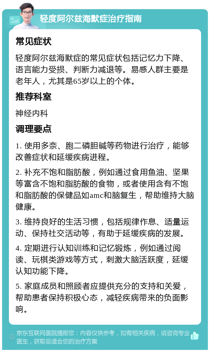 轻度阿尔兹海默症治疗指南 常见症状 轻度阿尔兹海默症的常见症状包括记忆力下降、语言能力受损、判断力减退等。易感人群主要是老年人，尤其是65岁以上的个体。 推荐科室 神经内科 调理要点 1. 使用多奈、胞二磷胆碱等药物进行治疗，能够改善症状和延缓疾病进程。 2. 补充不饱和脂肪酸，例如通过食用鱼油、坚果等富含不饱和脂肪酸的食物，或者使用含有不饱和脂肪酸的保健品如amc和脑复生，帮助维持大脑健康。 3. 维持良好的生活习惯，包括规律作息、适量运动、保持社交活动等，有助于延缓疾病的发展。 4. 定期进行认知训练和记忆锻炼，例如通过阅读、玩棋类游戏等方式，刺激大脑活跃度，延缓认知功能下降。 5. 家庭成员和照顾者应提供充分的支持和关爱，帮助患者保持积极心态，减轻疾病带来的负面影响。