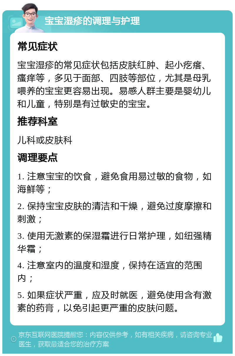 宝宝湿疹的调理与护理 常见症状 宝宝湿疹的常见症状包括皮肤红肿、起小疙瘩、瘙痒等，多见于面部、四肢等部位，尤其是母乳喂养的宝宝更容易出现。易感人群主要是婴幼儿和儿童，特别是有过敏史的宝宝。 推荐科室 儿科或皮肤科 调理要点 1. 注意宝宝的饮食，避免食用易过敏的食物，如海鲜等； 2. 保持宝宝皮肤的清洁和干燥，避免过度摩擦和刺激； 3. 使用无激素的保湿霜进行日常护理，如纽强精华霜； 4. 注意室内的温度和湿度，保持在适宜的范围内； 5. 如果症状严重，应及时就医，避免使用含有激素的药膏，以免引起更严重的皮肤问题。