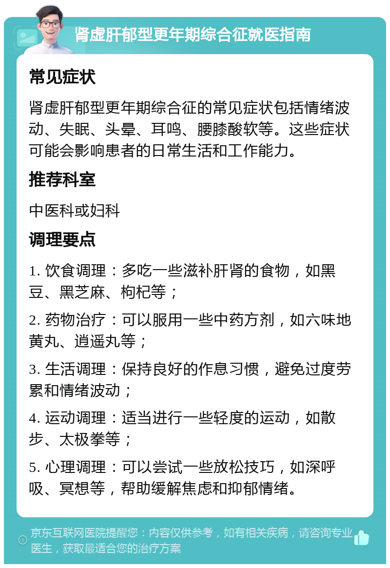 肾虚肝郁型更年期综合征就医指南 常见症状 肾虚肝郁型更年期综合征的常见症状包括情绪波动、失眠、头晕、耳鸣、腰膝酸软等。这些症状可能会影响患者的日常生活和工作能力。 推荐科室 中医科或妇科 调理要点 1. 饮食调理：多吃一些滋补肝肾的食物，如黑豆、黑芝麻、枸杞等； 2. 药物治疗：可以服用一些中药方剂，如六味地黄丸、逍遥丸等； 3. 生活调理：保持良好的作息习惯，避免过度劳累和情绪波动； 4. 运动调理：适当进行一些轻度的运动，如散步、太极拳等； 5. 心理调理：可以尝试一些放松技巧，如深呼吸、冥想等，帮助缓解焦虑和抑郁情绪。