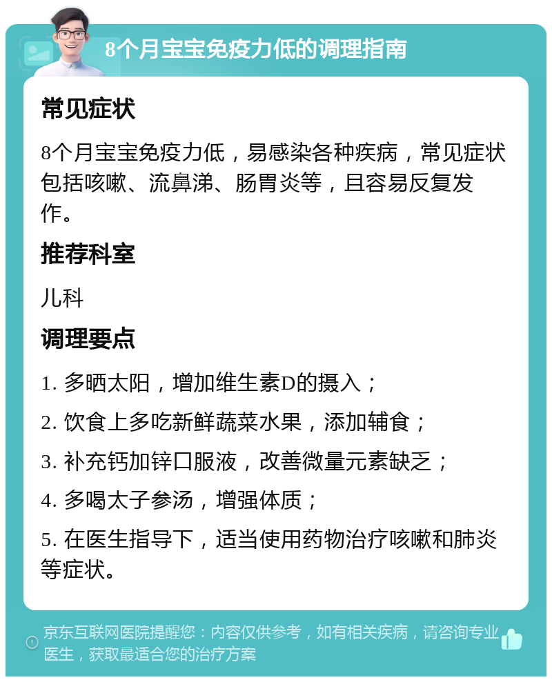 8个月宝宝免疫力低的调理指南 常见症状 8个月宝宝免疫力低，易感染各种疾病，常见症状包括咳嗽、流鼻涕、肠胃炎等，且容易反复发作。 推荐科室 儿科 调理要点 1. 多晒太阳，增加维生素D的摄入； 2. 饮食上多吃新鲜蔬菜水果，添加辅食； 3. 补充钙加锌口服液，改善微量元素缺乏； 4. 多喝太子参汤，增强体质； 5. 在医生指导下，适当使用药物治疗咳嗽和肺炎等症状。