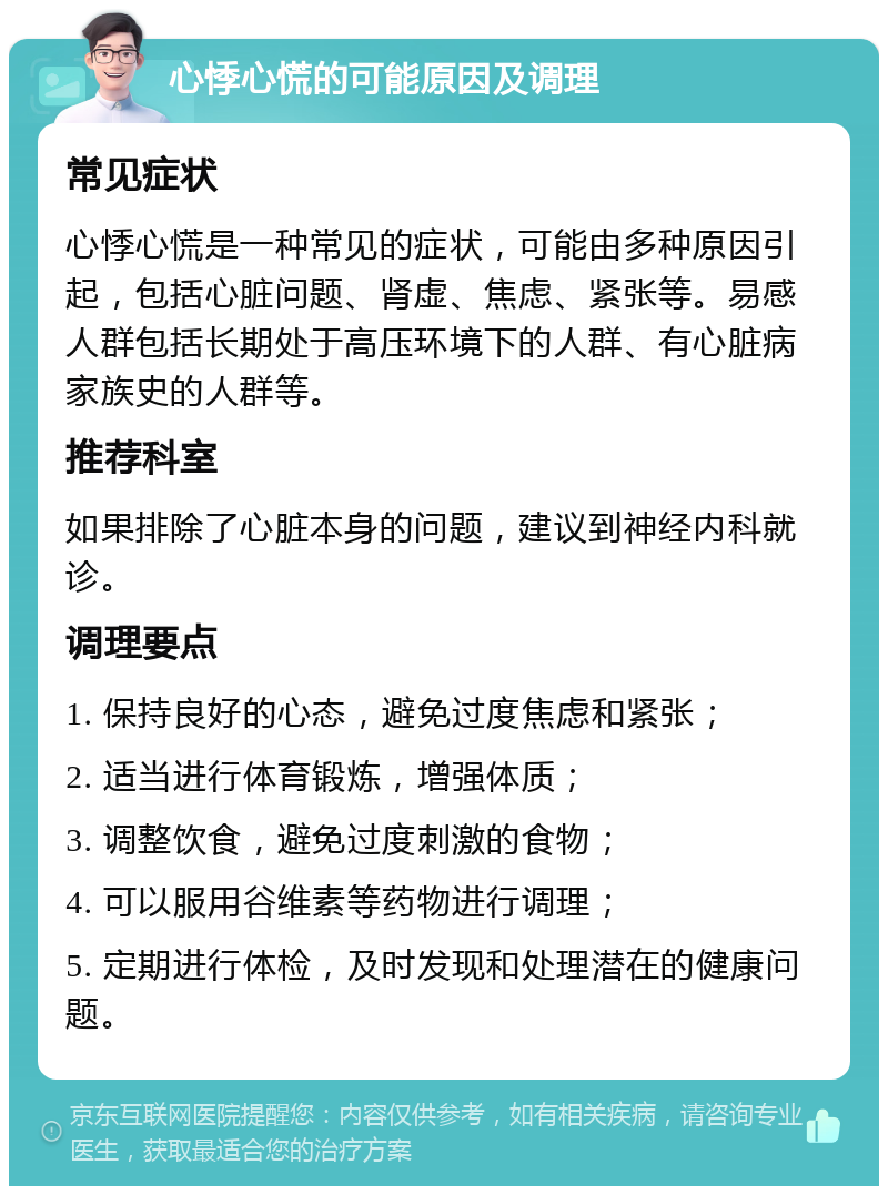 心悸心慌的可能原因及调理 常见症状 心悸心慌是一种常见的症状，可能由多种原因引起，包括心脏问题、肾虚、焦虑、紧张等。易感人群包括长期处于高压环境下的人群、有心脏病家族史的人群等。 推荐科室 如果排除了心脏本身的问题，建议到神经内科就诊。 调理要点 1. 保持良好的心态，避免过度焦虑和紧张； 2. 适当进行体育锻炼，增强体质； 3. 调整饮食，避免过度刺激的食物； 4. 可以服用谷维素等药物进行调理； 5. 定期进行体检，及时发现和处理潜在的健康问题。